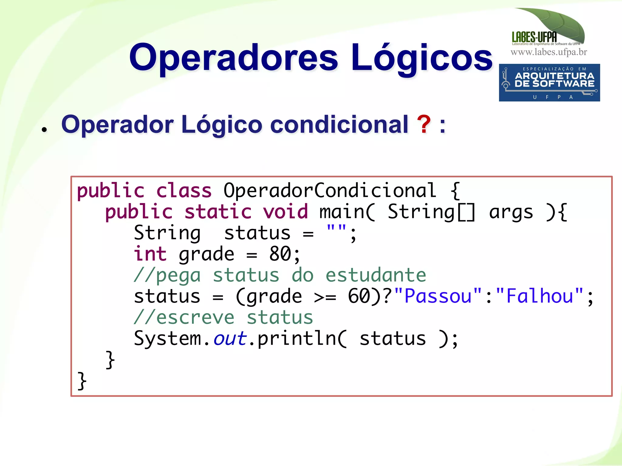 www.labes.ufpa.br
179
Operadores Lógicos
●  Operador Lógico condicional ? :
public class OperadorCondicional {
public static void main( String[] args ){
String status = "";
int grade = 80;
//pega status do estudante
status = (grade >= 60)?"Passou":"Falhou";
//escreve status
System.out.println( status );
}
}	
  
 