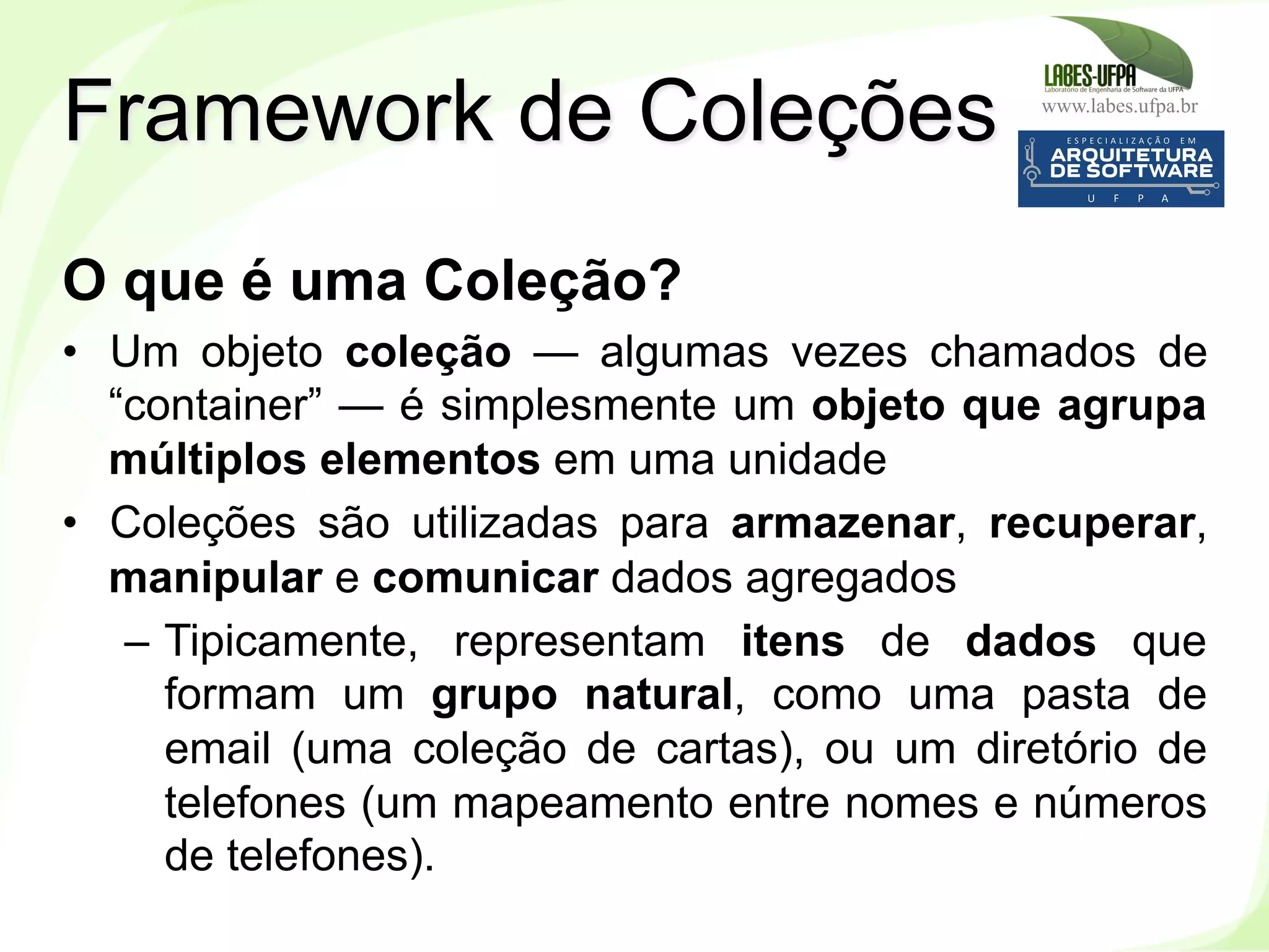 www.labes.ufpa.br
184
O que é uma Coleção?
•  Um objeto coleção — algumas vezes chamados de
“container” — é simplesmente um objeto que agrupa
múltiplos elementos em uma unidade
•  Coleções são utilizadas para armazenar, recuperar,
manipular e comunicar dados agregados
–  Tipicamente, representam itens de dados que
formam um grupo natural, como uma pasta de
email (uma coleção de cartas), ou um diretório de
telefones (um mapeamento entre nomes e números
de telefones).
Framework de Coleções
 