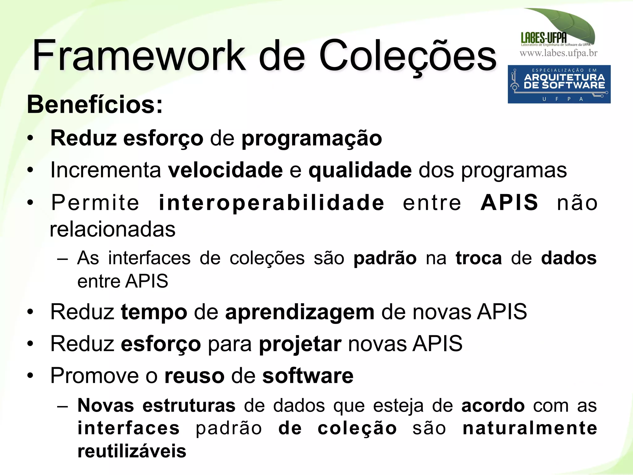 www.labes.ufpa.br
186
Benefícios:
•  Reduz esforço de programação
•  Incrementa velocidade e qualidade dos programas
•  Permite interoperabilidade entre APIS não
relacionadas
–  As interfaces de coleções são padrão na troca de dados
entre APIS
•  Reduz tempo de aprendizagem de novas APIS
•  Reduz esforço para projetar novas APIS
•  Promove o reuso de software
–  Novas estruturas de dados que esteja de acordo com as
interfaces padrão de coleção são naturalmente
reutilizáveis
Framework de Coleções
 
