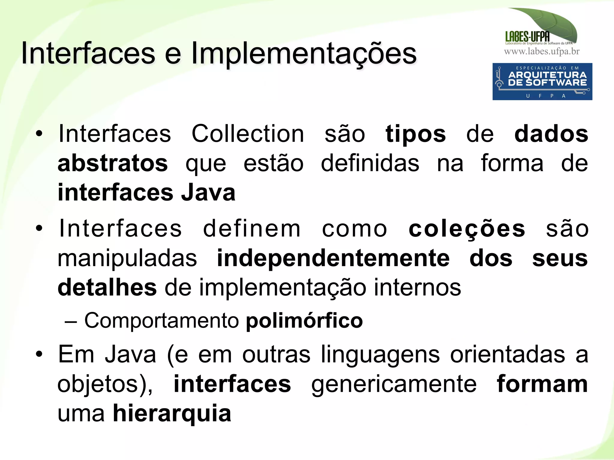 www.labes.ufpa.br
187
•  Interfaces Collection são tipos de dados
abstratos que estão definidas na forma de
interfaces Java
•  Interfaces definem como coleções são
manipuladas independentemente dos seus
detalhes de implementação internos
–  Comportamento polimórfico
•  Em Java (e em outras linguagens orientadas a
objetos), interfaces genericamente formam
uma hierarquia
Interfaces e Implementações
 