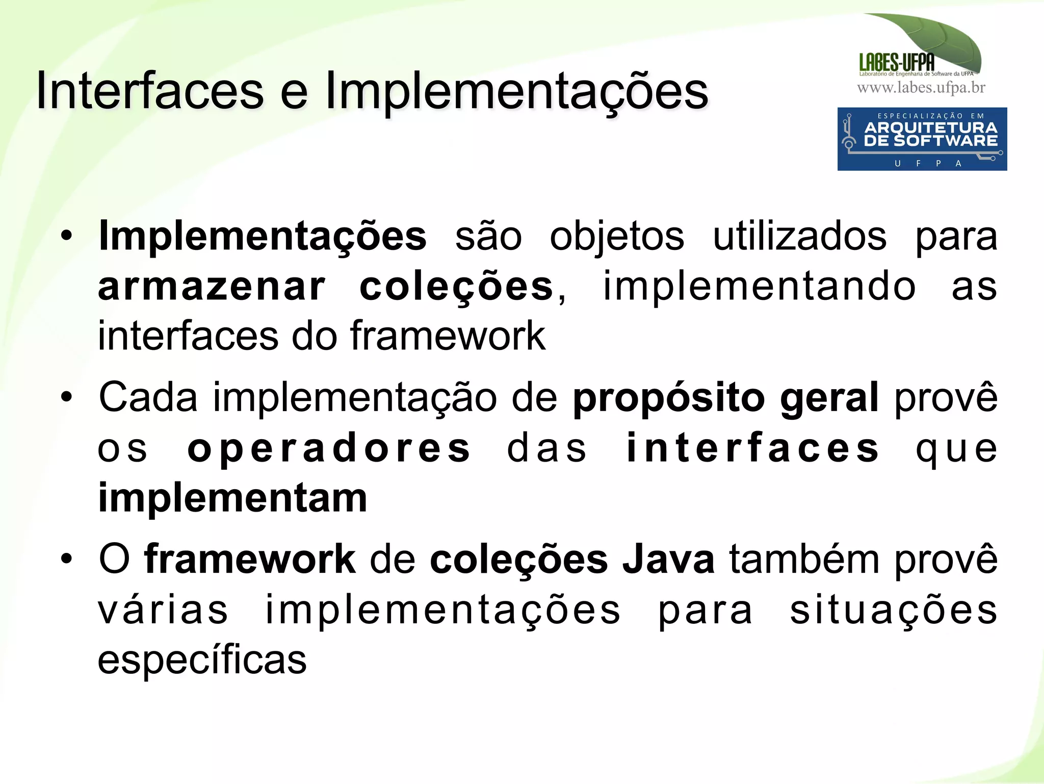 www.labes.ufpa.br
189
•  Implementações são objetos utilizados para
armazenar coleções, implementando as
interfaces do framework
•  Cada implementação de propósito geral provê
os operadores das interfaces que
implementam
•  O framework de coleções Java também provê
várias implementações para situações
específicas
Interfaces e Implementações
 