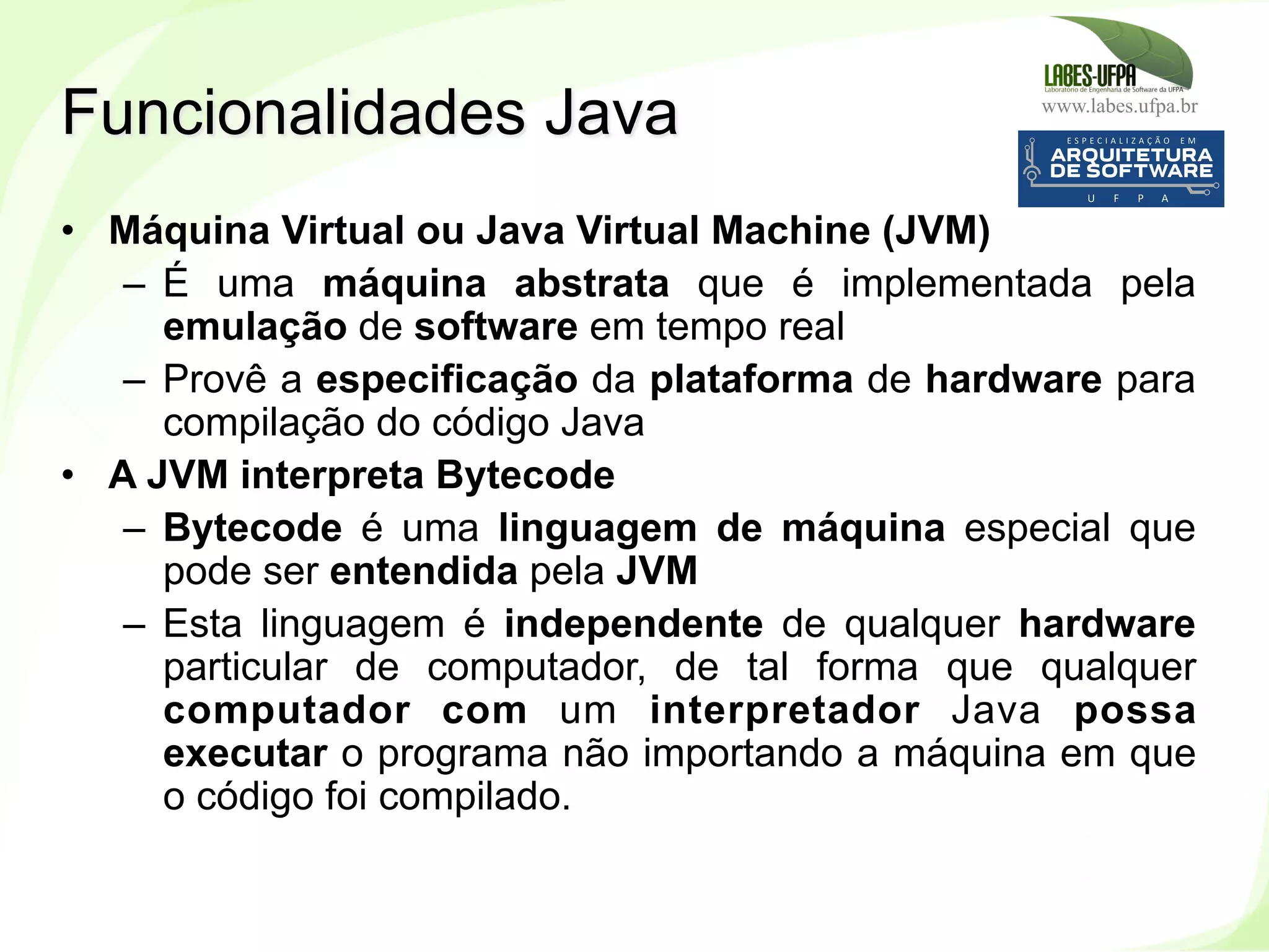 www.labes.ufpa.br
19
•  Máquina Virtual ou Java Virtual Machine (JVM)
–  É uma máquina abstrata que é implementada pela
emulação de software em tempo real
–  Provê a especificação da plataforma de hardware para
compilação do código Java
•  A JVM interpreta Bytecode
–  Bytecode é uma linguagem de máquina especial que
pode ser entendida pela JVM
–  Esta linguagem é independente de qualquer hardware
particular de computador, de tal forma que qualquer
computador com um interpretador Java possa
executar o programa não importando a máquina em que
o código foi compilado.
Funcionalidades Java
 
