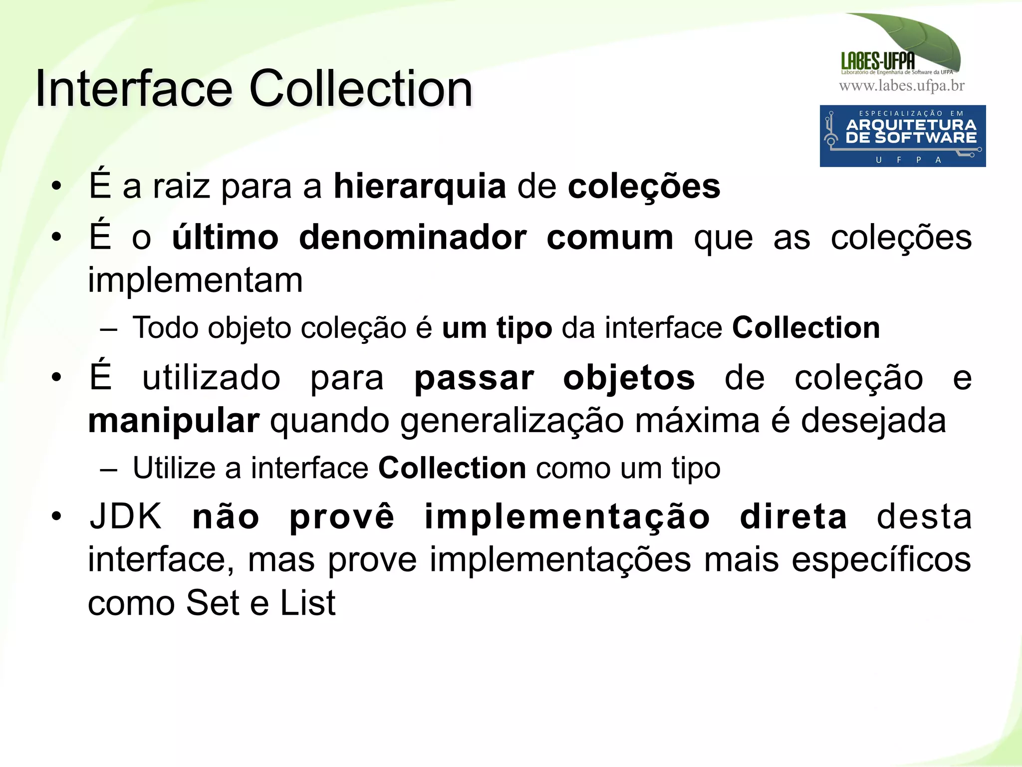 www.labes.ufpa.br
192
•  É a raiz para a hierarquia de coleções
•  É o último denominador comum que as coleções
implementam
–  Todo objeto coleção é um tipo da interface Collection
•  É utilizado para passar objetos de coleção e
manipular quando generalização máxima é desejada
–  Utilize a interface Collection como um tipo
•  JDK não provê implementação direta desta
interface, mas prove implementações mais específicos
como Set e List
Interface Collection
 