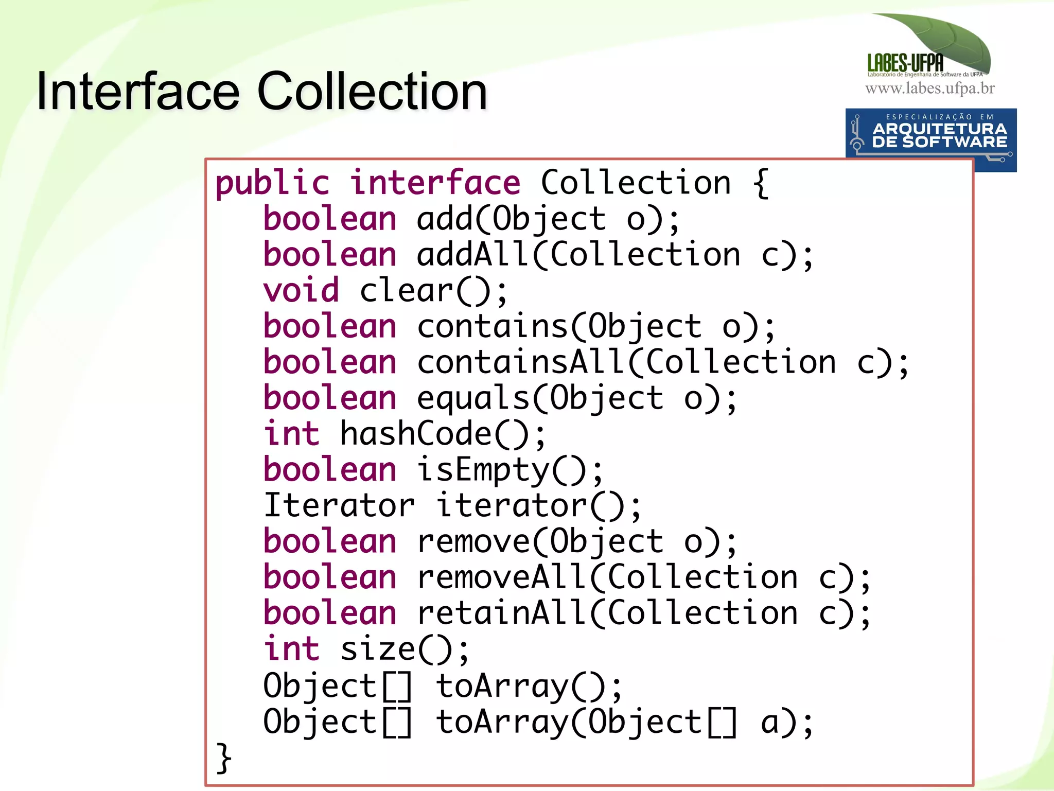 www.labes.ufpa.br
193
public interface Collection {
boolean add(Object o);
boolean addAll(Collection c);
void clear();
boolean contains(Object o);
boolean containsAll(Collection c);
boolean equals(Object o);
int hashCode();
boolean isEmpty();
Iterator iterator();
boolean remove(Object o);
boolean removeAll(Collection c);
boolean retainAll(Collection c);
int size();
Object[] toArray();
Object[] toArray(Object[] a);
}
Interface Collection
 