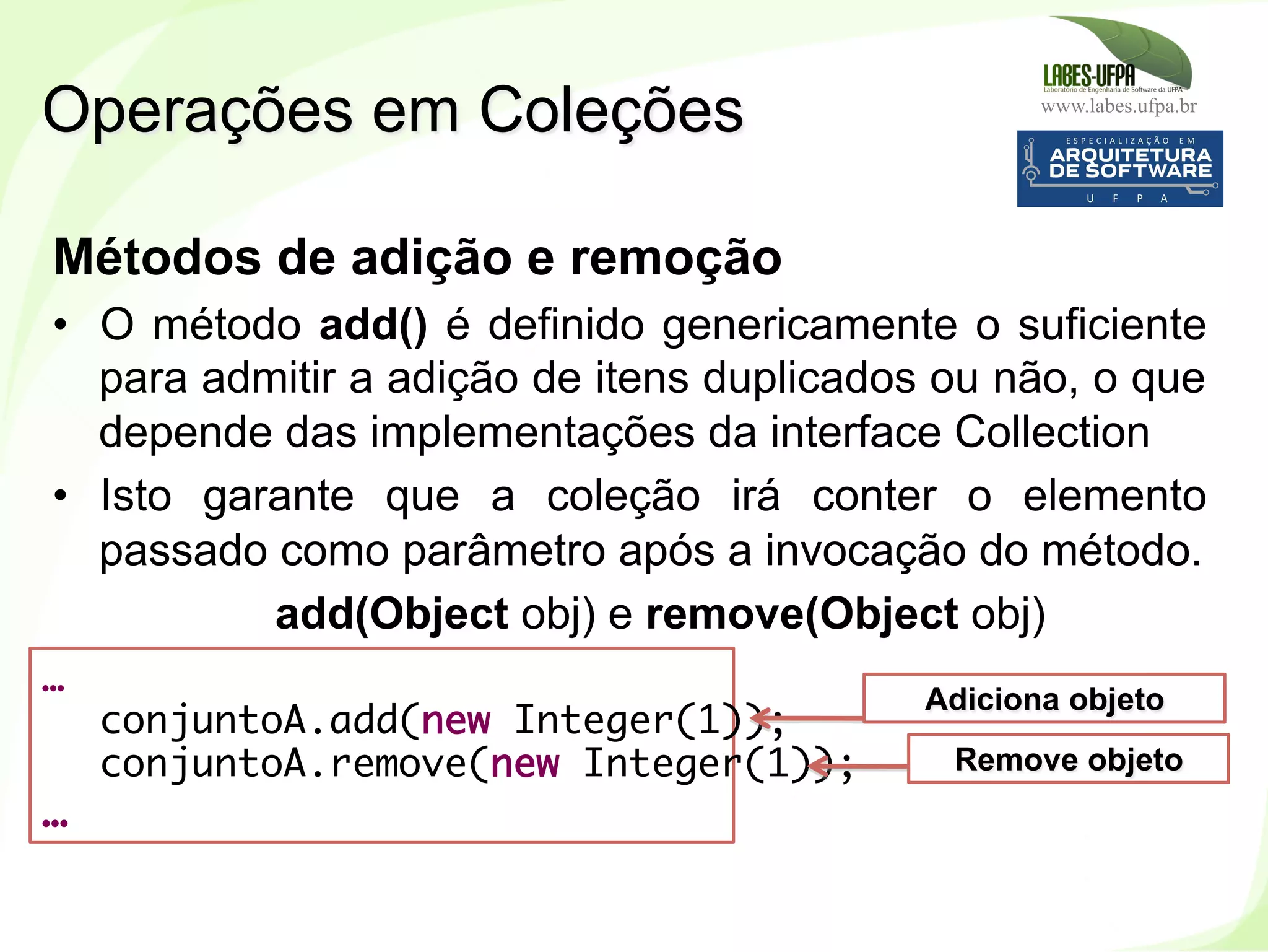 www.labes.ufpa.br
194
Métodos de adição e remoção
•  O método add() é definido genericamente o suficiente
para admitir a adição de itens duplicados ou não, o que
depende das implementações da interface Collection
•  Isto garante que a coleção irá conter o elemento
passado como parâmetro após a invocação do método.
add(Object obj) e remove(Object obj)
Operações em Coleções
…
conjuntoA.add(new Integer(1));
conjuntoA.remove(new Integer(1));
…
Adiciona objeto
Remove objeto
 
