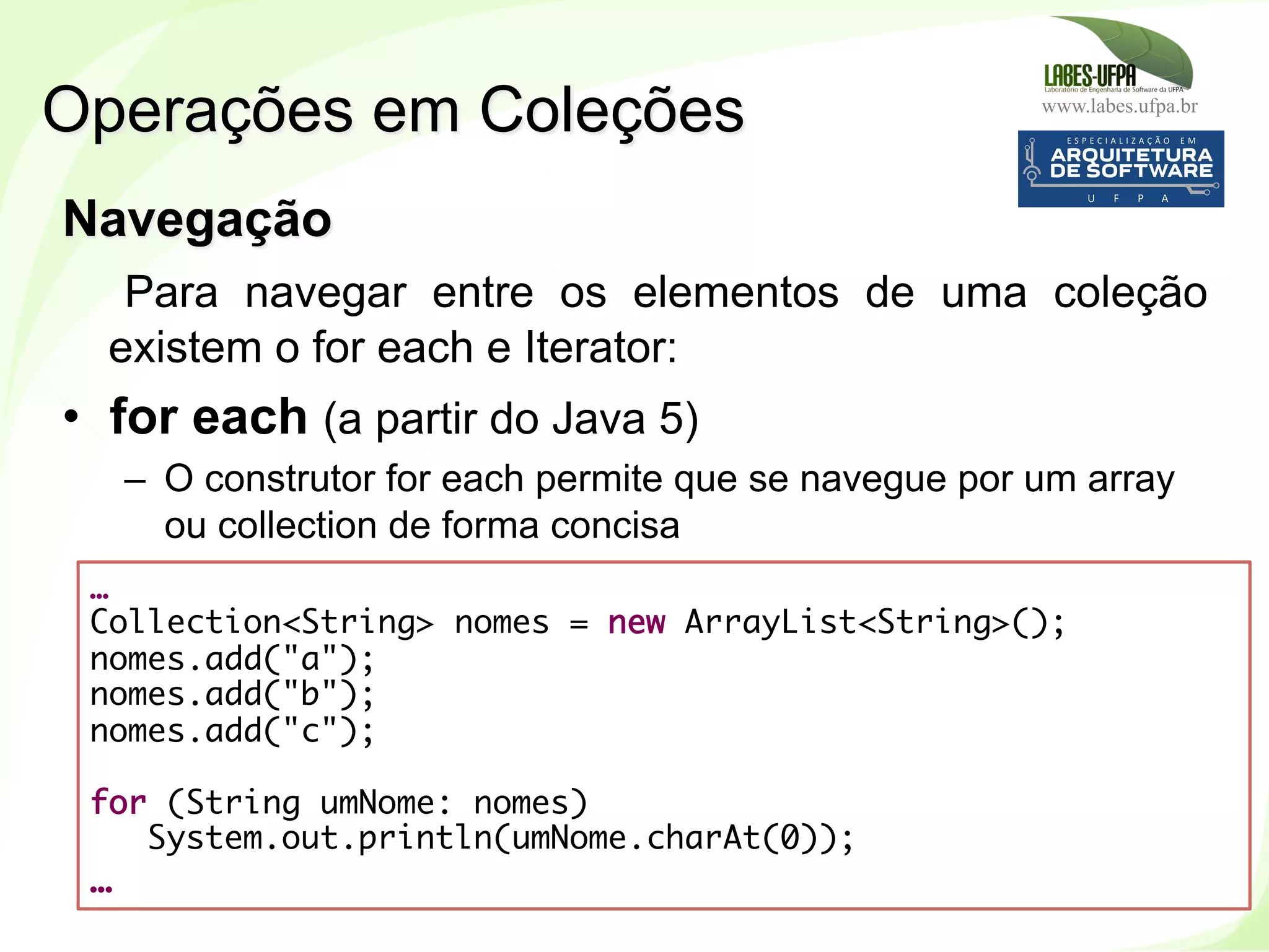 www.labes.ufpa.br
195
Navegação
Para navegar entre os elementos de uma coleção
existem o for each e Iterator:
•  for each (a partir do Java 5)
–  O construtor for each permite que se navegue por um array
ou collection de forma concisa
Operações em Coleções
…
Collection<String> nomes = new ArrayList<String>();
nomes.add("a");
nomes.add("b");
nomes.add("c");
for (String umNome: nomes)
System.out.println(umNome.charAt(0));
…
 