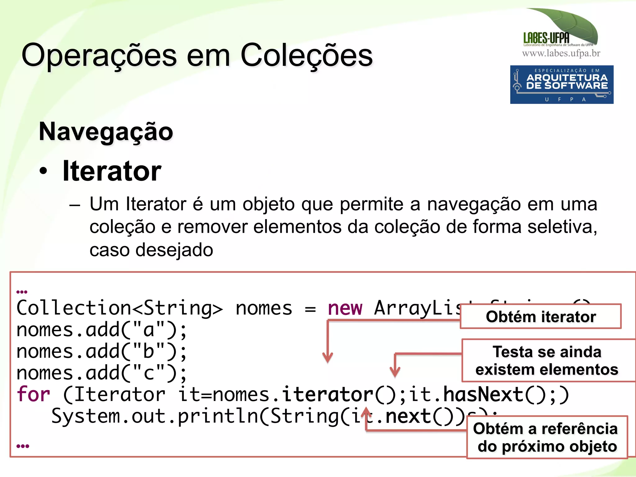 www.labes.ufpa.br
196
Navegação
•  Iterator
–  Um Iterator é um objeto que permite a navegação em uma
coleção e remover elementos da coleção de forma seletiva,
caso desejado
Operações em Coleções
…
Collection<String> nomes = new ArrayList<String>();
nomes.add("a");
nomes.add("b");
nomes.add("c");
for (Iterator it=nomes.iterator();it.hasNext();)
System.out.println(String(it.next())s);
…
Obtém iterator
Testa se ainda
existem elementos
Obtém a referência
do próximo objeto
 