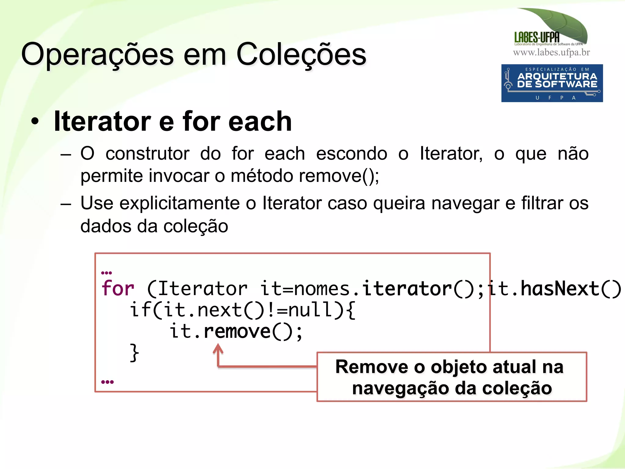 www.labes.ufpa.br
197
…
for (Iterator it=nomes.iterator();it.hasNext();
if(it.next()!=null){
it.remove();
}
…
•  Iterator e for each
–  O construtor do for each escondo o Iterator, o que não
permite invocar o método remove();
–  Use explicitamente o Iterator caso queira navegar e filtrar os
dados da coleção
Operações em Coleções
Remove o objeto atual na
navegação da coleção
 