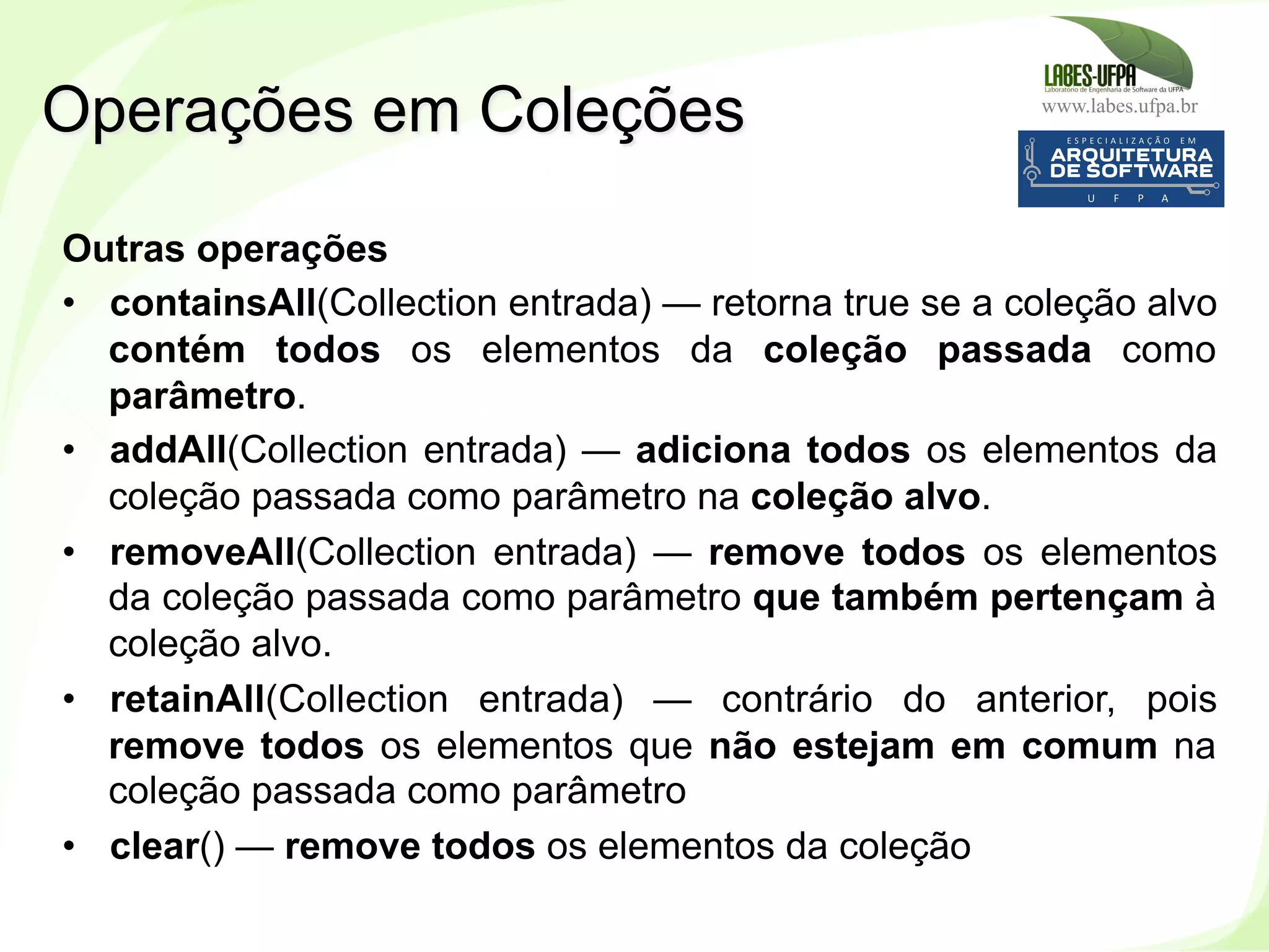 www.labes.ufpa.br
198
Outras operações
•  containsAll(Collection entrada) — retorna true se a coleção alvo
contém todos os elementos da coleção passada como
parâmetro.
•  addAll(Collection entrada) — adiciona todos os elementos da
coleção passada como parâmetro na coleção alvo.
•  removeAll(Collection entrada) — remove todos os elementos
da coleção passada como parâmetro que também pertençam à
coleção alvo.
•  retainAll(Collection entrada) — contrário do anterior, pois
remove todos os elementos que não estejam em comum na
coleção passada como parâmetro
•  clear() — remove todos os elementos da coleção
Operações em Coleções
 