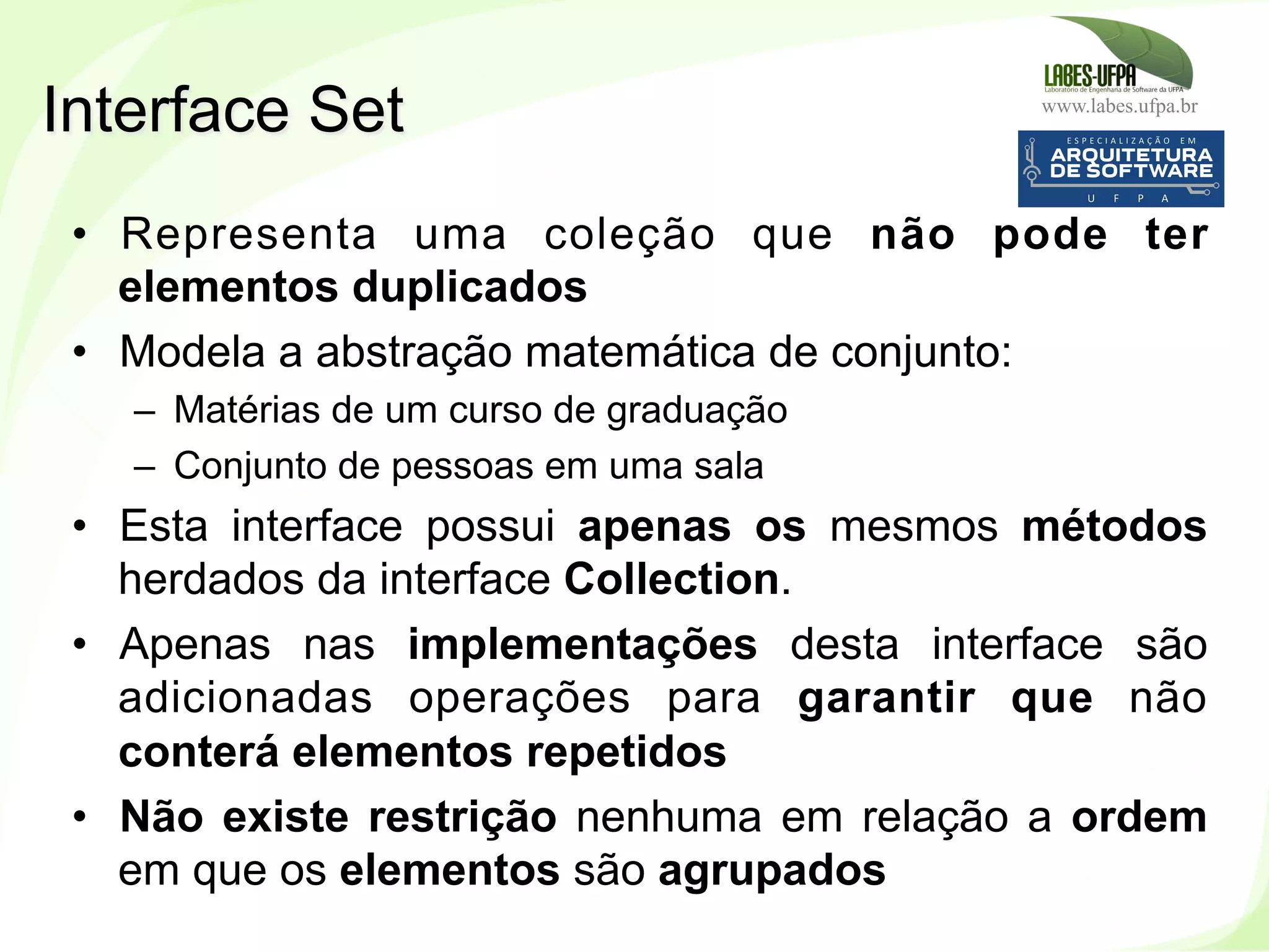 www.labes.ufpa.br
199
•  Representa uma coleção que não pode ter
elementos duplicados
•  Modela a abstração matemática de conjunto:
–  Matérias de um curso de graduação
–  Conjunto de pessoas em uma sala
•  Esta interface possui apenas os mesmos métodos
herdados da interface Collection.
•  Apenas nas implementações desta interface são
adicionadas operações para garantir que não
conterá elementos repetidos
•  Não existe restrição nenhuma em relação a ordem
em que os elementos são agrupados
Interface Set
 