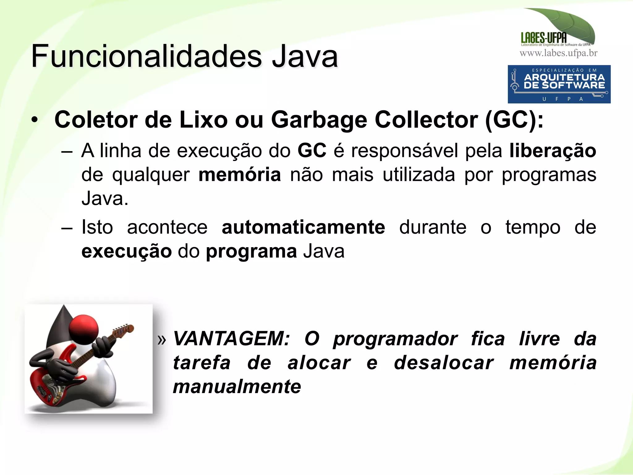 www.labes.ufpa.br
20
•  Coletor de Lixo ou Garbage Collector (GC):
–  A linha de execução do GC é responsável pela liberação
de qualquer memória não mais utilizada por programas
Java.
–  Isto acontece automaticamente durante o tempo de
execução do programa Java
» VANTAGEM: O programador fica livre da
tarefa de alocar e desalocar memória
manualmente
Funcionalidades Java
 