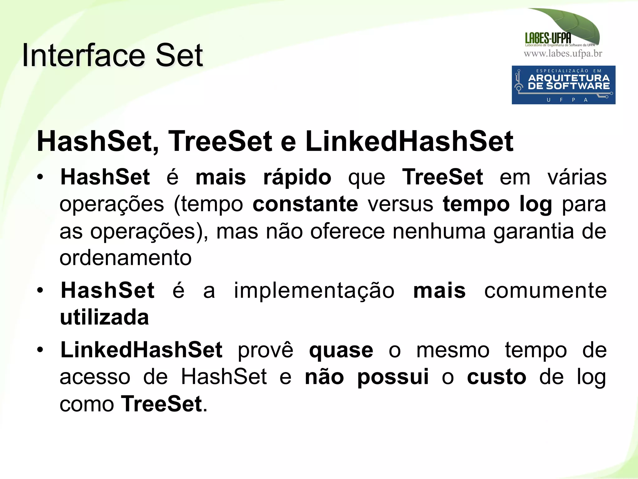 www.labes.ufpa.br
201
HashSet, TreeSet e LinkedHashSet
•  HashSet é mais rápido que TreeSet em várias
operações (tempo constante versus tempo log para
as operações), mas não oferece nenhuma garantia de
ordenamento
•  HashSet é a implementação mais comumente
utilizada
•  LinkedHashSet provê quase o mesmo tempo de
acesso de HashSet e não possui o custo de log
como TreeSet.
Interface Set
 
