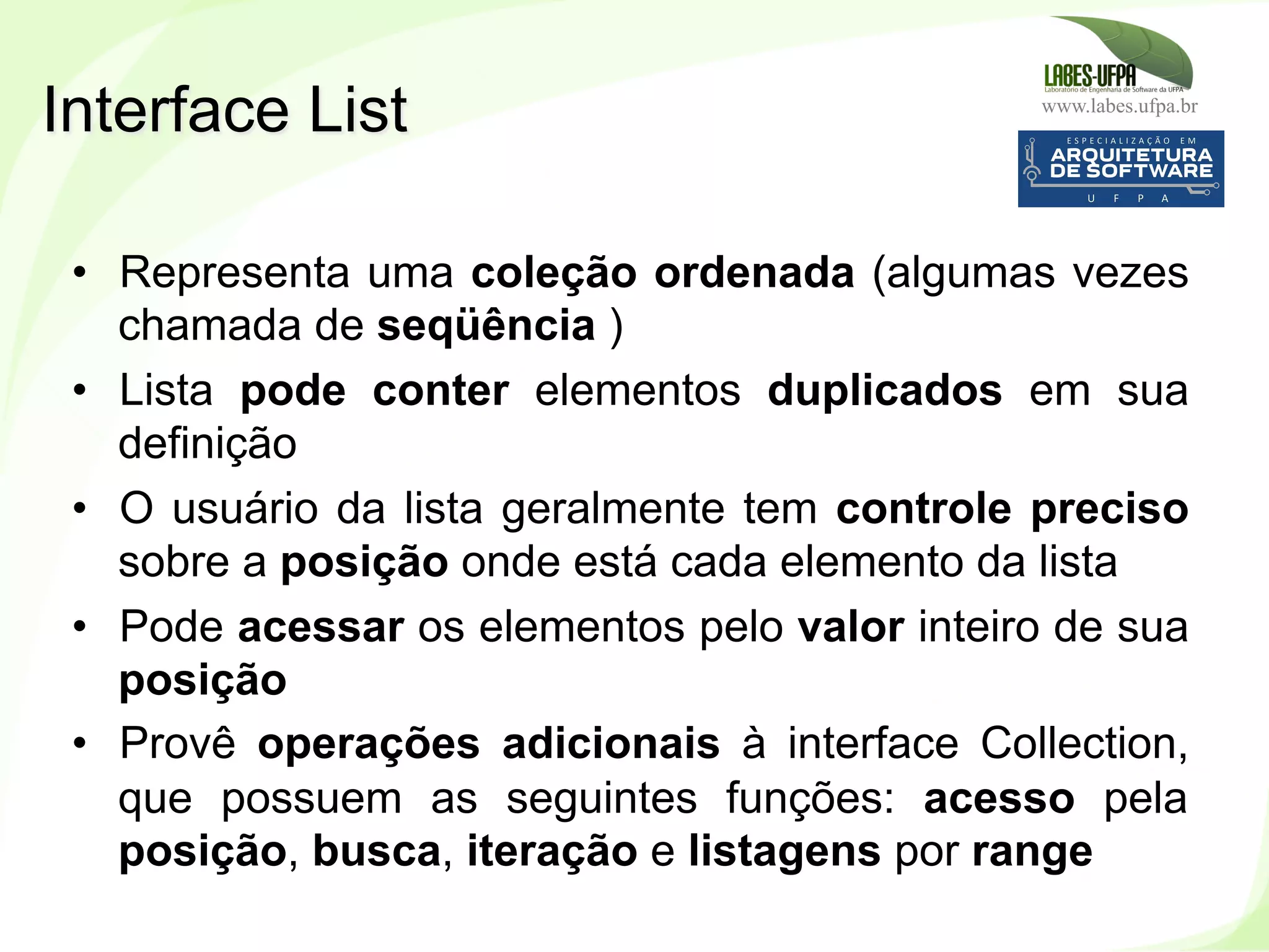 www.labes.ufpa.br
202
•  Representa uma coleção ordenada (algumas vezes
chamada de seqüência )‫‏‬
•  Lista pode conter elementos duplicados em sua
definição
•  O usuário da lista geralmente tem controle preciso
sobre a posição onde está cada elemento da lista
•  Pode acessar os elementos pelo valor inteiro de sua
posição
•  Provê operações adicionais à interface Collection,
que possuem as seguintes funções: acesso pela
posição, busca, iteração e listagens por range
Interface List
 