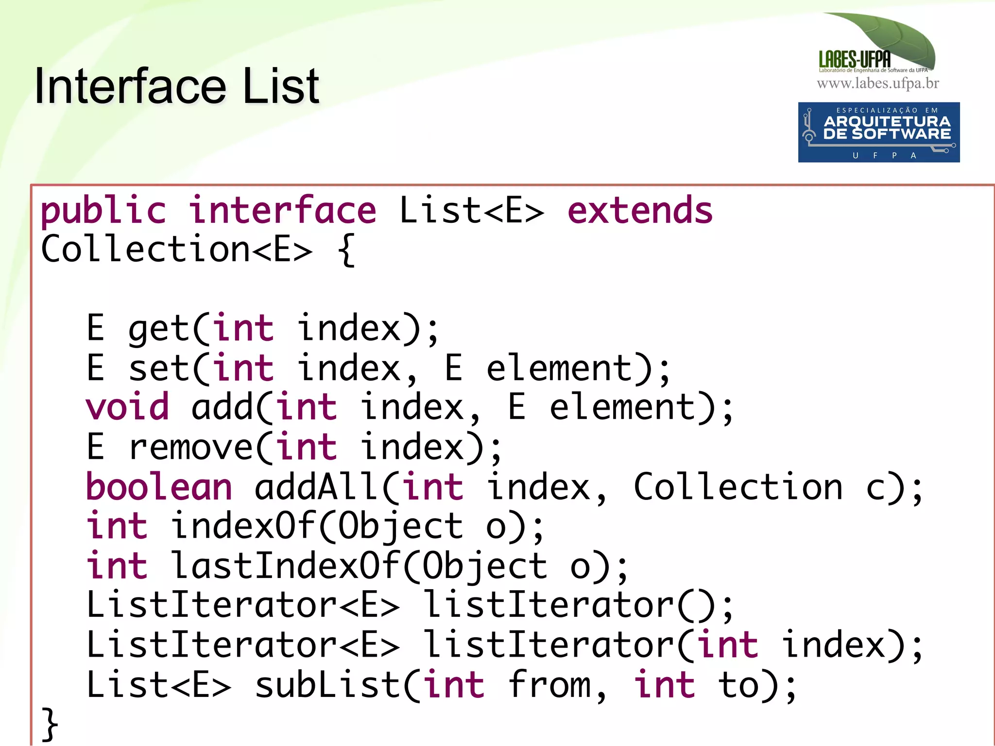 www.labes.ufpa.br
203
public interface List<E> extends
Collection<E> {
 
E get(int index);
E set(int index, E element);
void add(int index, E element);
E remove(int index);
boolean addAll(int index, Collection c);
int indexOf(Object o);
int lastIndexOf(Object o);
ListIterator<E> listIterator();
ListIterator<E> listIterator(int index);
List<E> subList(int from, int to);
}	
  
Interface List
 