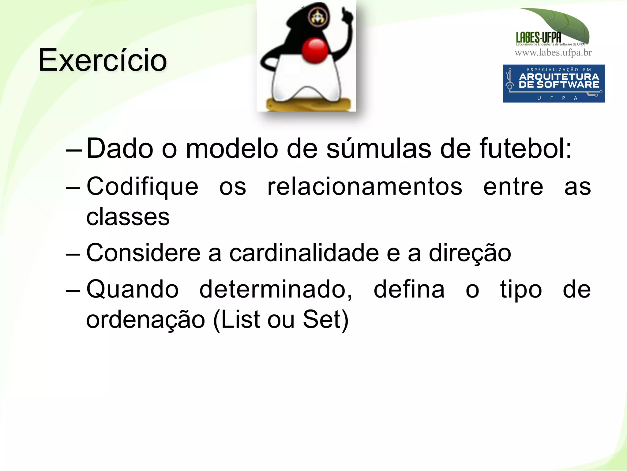 www.labes.ufpa.br
208
– Dado o modelo de súmulas de futebol:
– Codifique os relacionamentos entre as
classes
– Considere a cardinalidade e a direção
– Quando determinado, defina o tipo de
ordenação (List ou Set)
Exercício
 