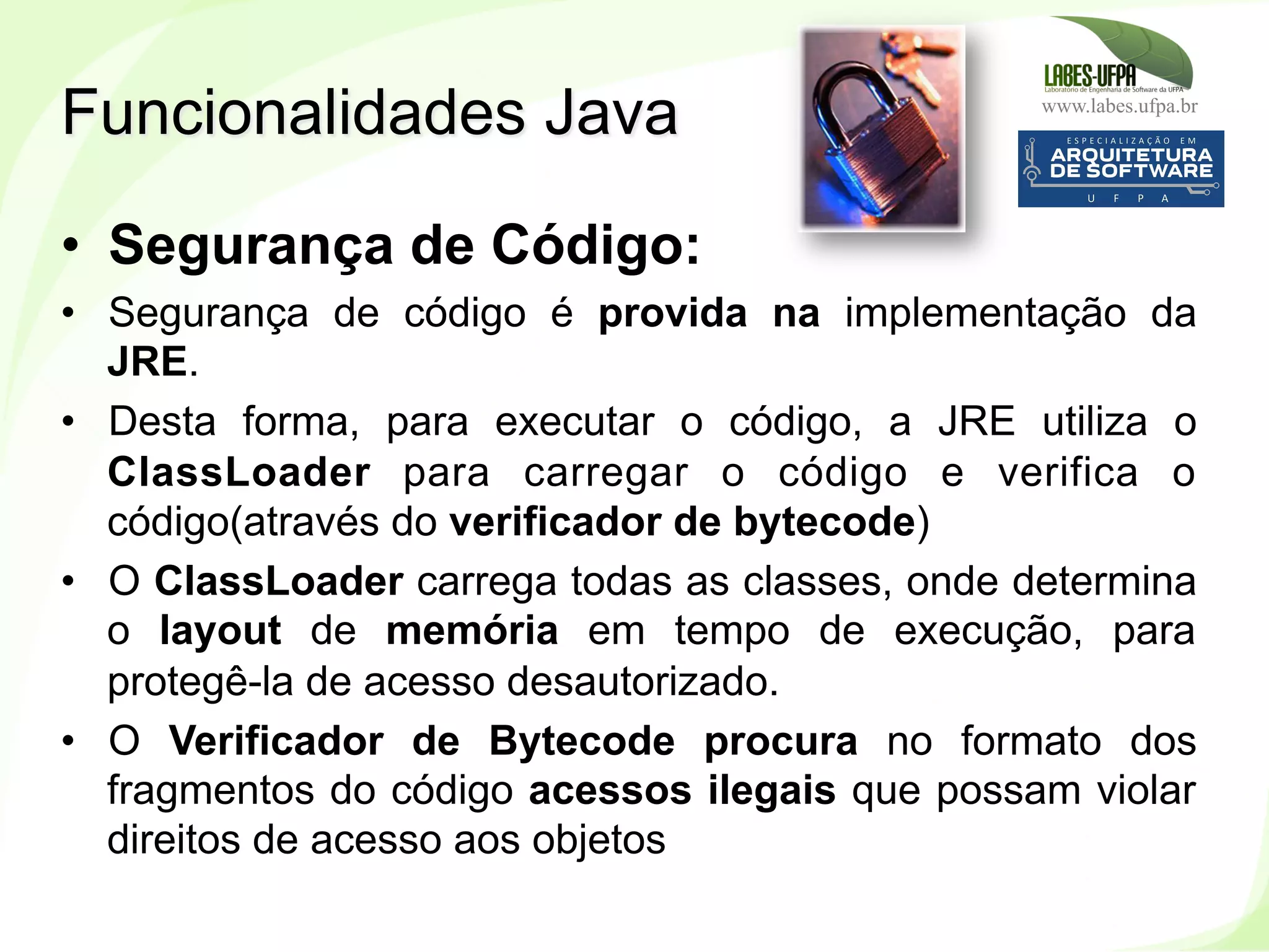 www.labes.ufpa.br
21
•  Segurança de Código:
•  Segurança de código é provida na implementação da
JRE.
•  Desta forma, para executar o código, a JRE utiliza o
ClassLoader para carregar o código e verifica o
código(através do verificador de bytecode)
•  O ClassLoader carrega todas as classes, onde determina
o layout de memória em tempo de execução, para
protegê-la de acesso desautorizado.
•  O Verificador de Bytecode procura no formato dos
fragmentos do código acessos ilegais que possam violar
direitos de acesso aos objetos
Funcionalidades Java
 
