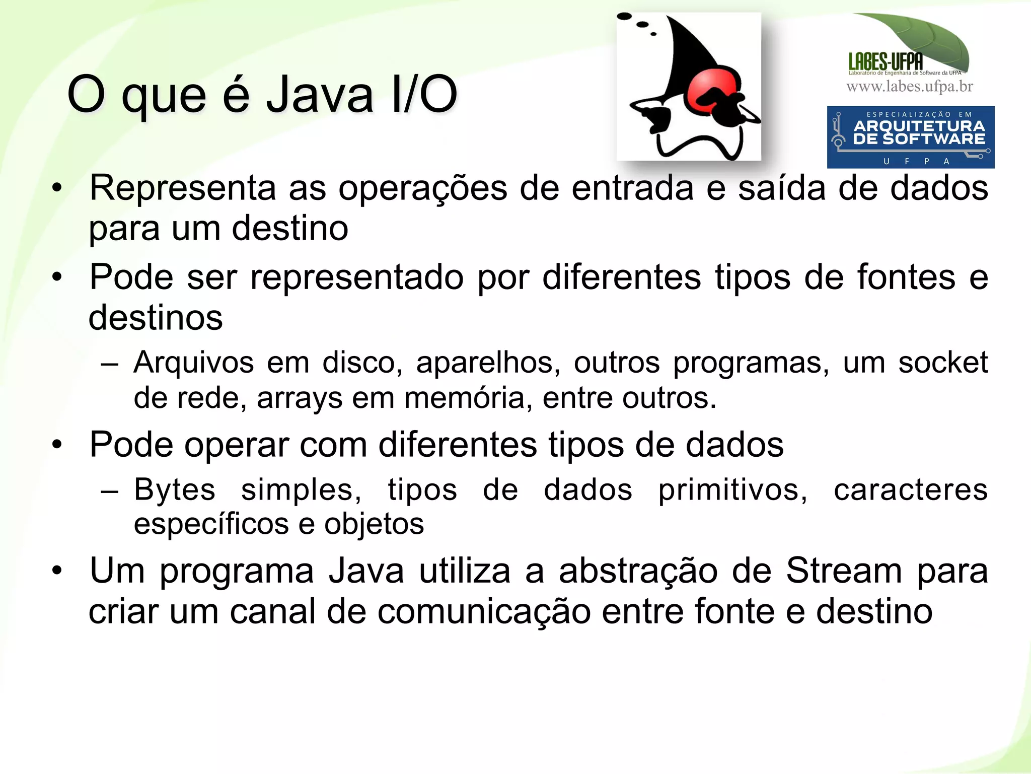 www.labes.ufpa.br
210
•  Representa as operações de entrada e saída de dados
para um destino
•  Pode ser representado por diferentes tipos de fontes e
destinos
–  Arquivos em disco, aparelhos, outros programas, um socket
de rede, arrays em memória, entre outros.
•  Pode operar com diferentes tipos de dados
–  Bytes simples, tipos de dados primitivos, caracteres
específicos e objetos
•  Um programa Java utiliza a abstração de Stream para
criar um canal de comunicação entre fonte e destino
O que é Java I/O
 