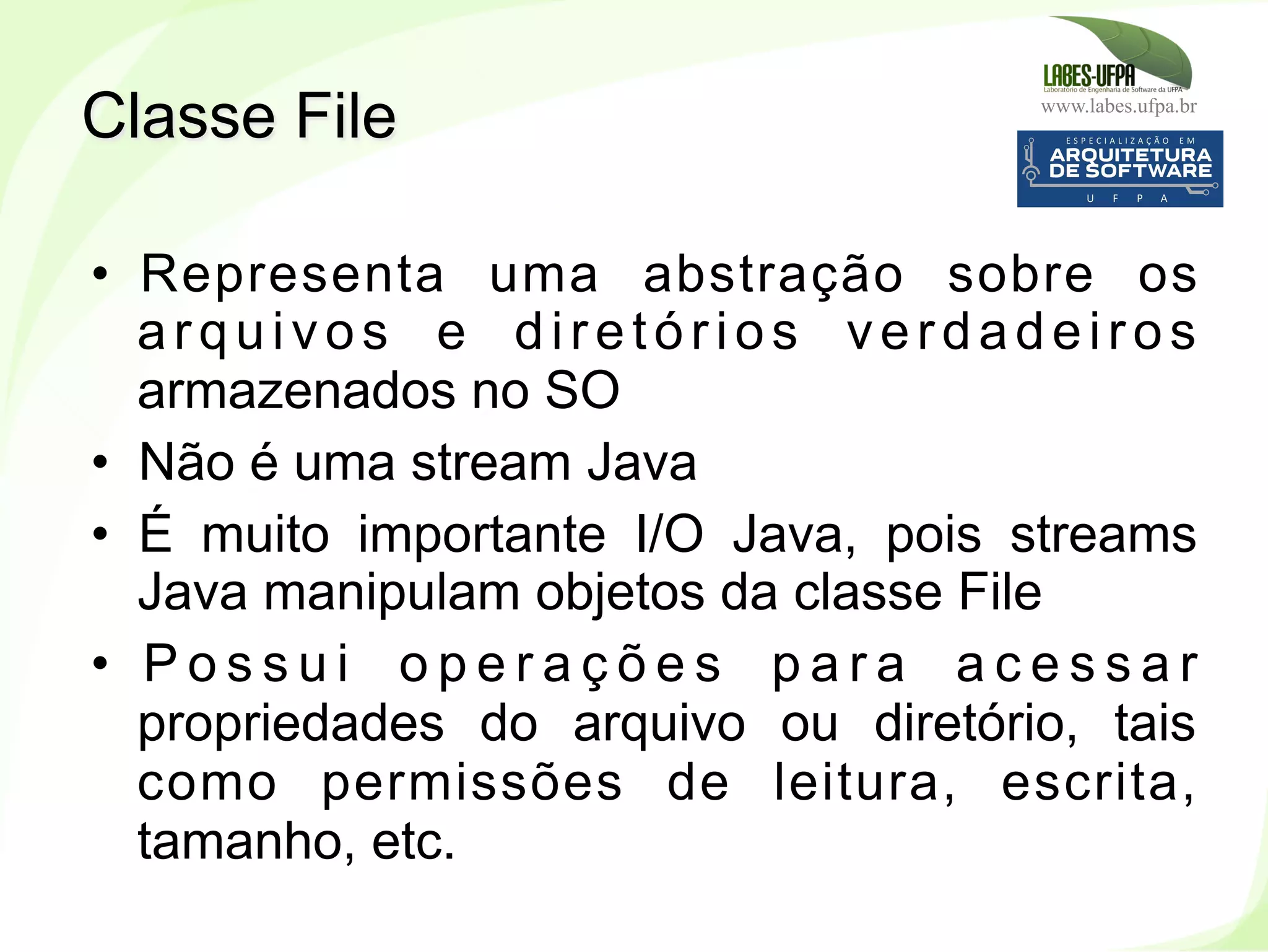 www.labes.ufpa.br
213
•  Representa uma abstração sobre os
arquivos e diretórios verdadeiros
armazenados no SO
•  Não é uma stream Java
•  É muito importante I/O Java, pois streams
Java manipulam objetos da classe File
•  P o s s u i o p e r a ç õ e s p a r a a c e s s a r
propriedades do arquivo ou diretório, tais
como permissões de leitura, escrita,
tamanho, etc.
Classe File
 