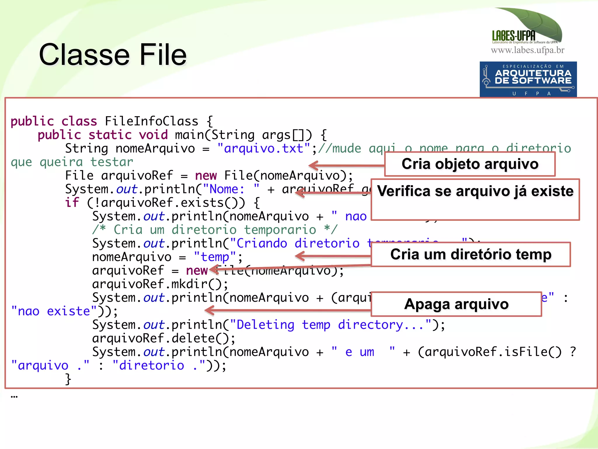 www.labes.ufpa.br
214
Classe File
 
public class FileInfoClass {
public static void main(String args[]) {
String nomeArquivo = "arquivo.txt";//mude aqui o nome para o diretorio
que queira testar
File arquivoRef = new File(nomeArquivo);
System.out.println("Nome: " + arquivoRef.getName());
if (!arquivoRef.exists()) {
System.out.println(nomeArquivo + " nao existe");
/* Cria um diretorio temporario */
System.out.println("Criando diretorio temporario...");
nomeArquivo = "temp";
arquivoRef = new File(nomeArquivo);
arquivoRef.mkdir();
System.out.println(nomeArquivo + (arquivoRef.exists() ? "existe" :
"nao existe"));
System.out.println("Deleting temp directory...");
arquivoRef.delete();
System.out.println(nomeArquivo + " e um " + (arquivoRef.isFile() ?
"arquivo ." : "diretorio ."));
}
…
	
  
Cria objeto arquivo
Verifica se arquivo já existe
Cria um diretório temp
Apaga arquivo
 