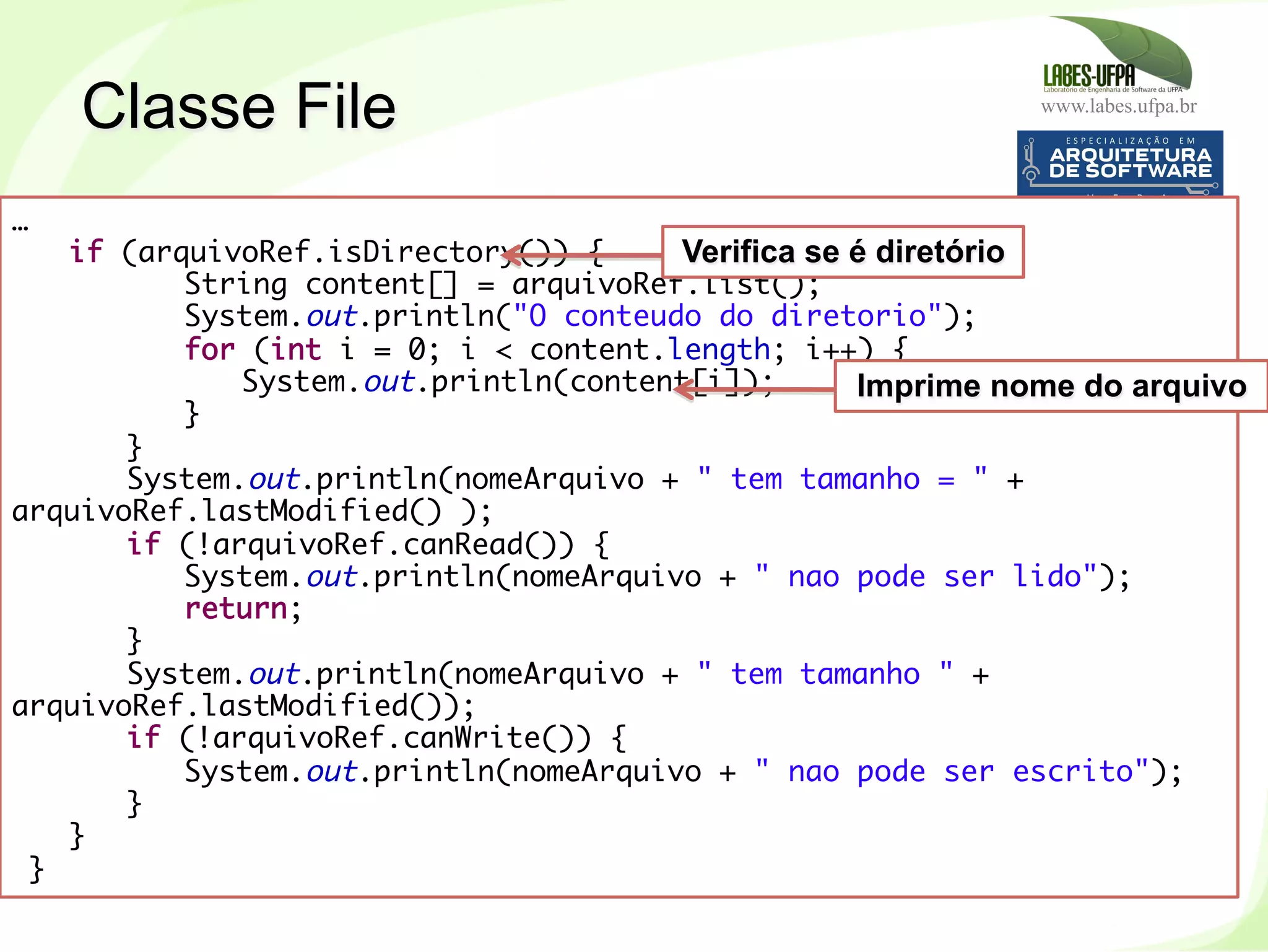 www.labes.ufpa.br
215
…
if (arquivoRef.isDirectory()) {
String content[] = arquivoRef.list();
System.out.println("O conteudo do diretorio");
for (int i = 0; i < content.length; i++) {
System.out.println(content[i]);
}
}
System.out.println(nomeArquivo + " tem tamanho = " +
arquivoRef.lastModified() );
if (!arquivoRef.canRead()) {
System.out.println(nomeArquivo + " nao pode ser lido");
return;
}
System.out.println(nomeArquivo + " tem tamanho " +
arquivoRef.lastModified());
if (!arquivoRef.canWrite()) {
System.out.println(nomeArquivo + " nao pode ser escrito");
}
}
 }	
  
Verifica se é diretório
Imprime nome do arquivo
Classe File
 