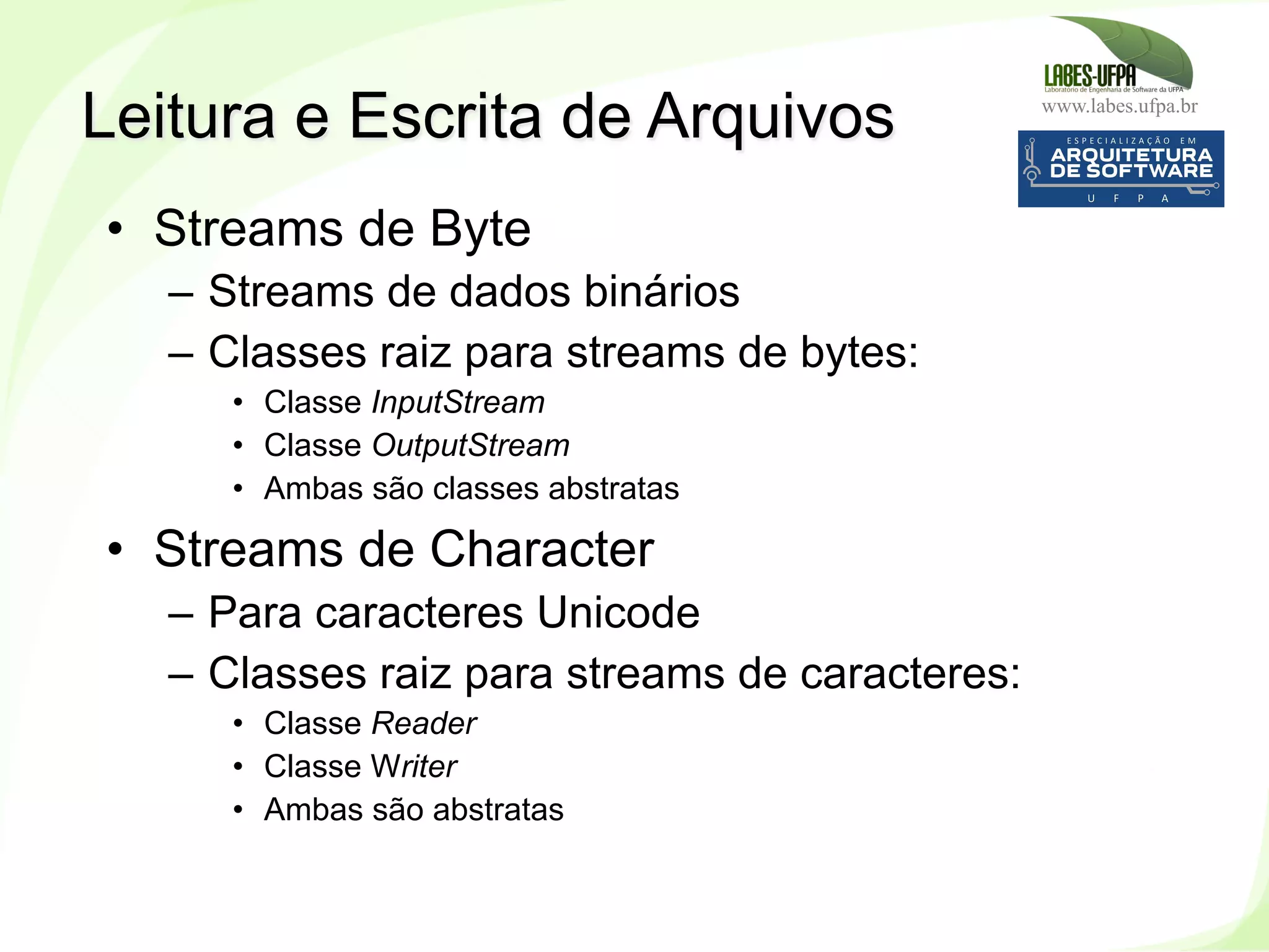 www.labes.ufpa.br
218
•  Streams de Byte
–  Streams de dados binários
–  Classes raiz para streams de bytes:
•  Classe InputStream
•  Classe OutputStream
•  Ambas são classes abstratas
•  Streams de Character
–  Para caracteres Unicode
–  Classes raiz para streams de caracteres:
•  Classe Reader
•  Classe Writer
•  Ambas são abstratas
Leitura e Escrita de Arquivos
 