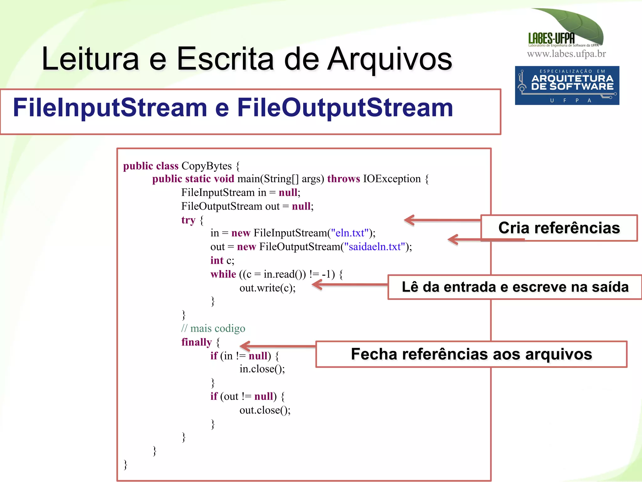 www.labes.ufpa.br
219
public class CopyBytes {
public static void main(String[] args) throws IOException {
FileInputStream in = null;
FileOutputStream out = null;
try {
in = new FileInputStream("eln.txt");
out = new FileOutputStream("saidaeln.txt");
int c;
while ((c = in.read()) != -1) {
out.write(c);
}
}
// mais codigo
finally {
if (in != null) {
in.close();
}
if (out != null) {
out.close();
}
}
}
}
Leitura e Escrita de Arquivos
FileInputStream e FileOutputStream
Cria referências
Lê da entrada e escreve na saída
Fecha referências aos arquivos
 
