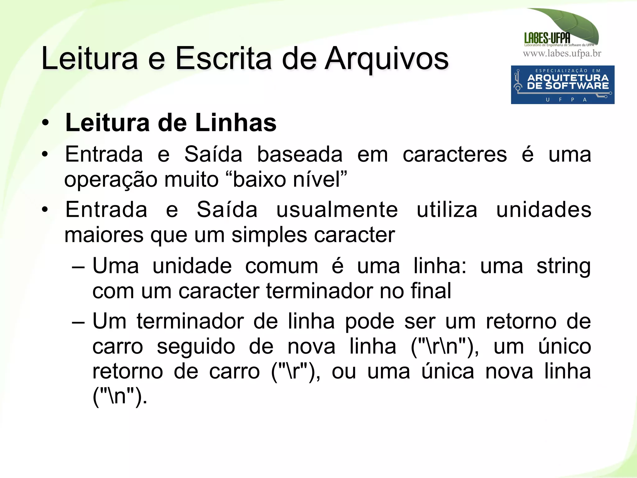 www.labes.ufpa.br
220
•  Leitura de Linhas
•  Entrada e Saída baseada em caracteres é uma
operação muito “baixo nível”
•  Entrada e Saída usualmente utiliza unidades
maiores que um simples caracter
–  Uma unidade comum é uma linha: uma string
com um caracter terminador no final
–  Um terminador de linha pode ser um retorno de
carro seguido de nova linha ("rn"), um único
retorno de carro ("r"), ou uma única nova linha
("n").
Leitura e Escrita de Arquivos
 