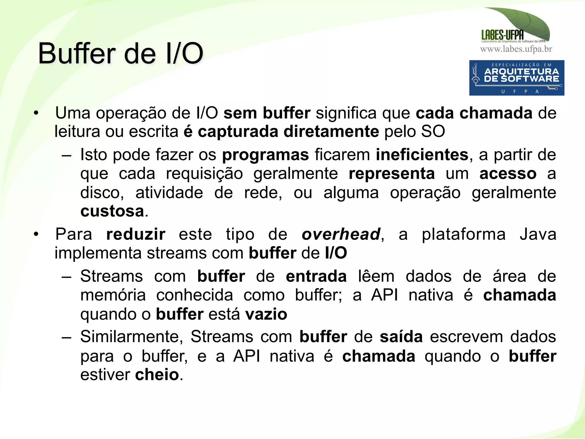www.labes.ufpa.br
222
•  Uma operação de I/O sem buffer significa que cada chamada de
leitura ou escrita é capturada diretamente pelo SO
–  Isto pode fazer os programas ficarem ineficientes, a partir de
que cada requisição geralmente representa um acesso a
disco, atividade de rede, ou alguma operação geralmente
custosa.
•  Para reduzir este tipo de overhead, a plataforma Java
implementa streams com buffer de I/O
–  Streams com buffer de entrada lêem dados de área de
memória conhecida como buffer; a API nativa é chamada
quando o buffer está vazio
–  Similarmente, Streams com buffer de saída escrevem dados
para o buffer, e a API nativa é chamada quando o buffer
estiver cheio.
Buffer de I/O
 
