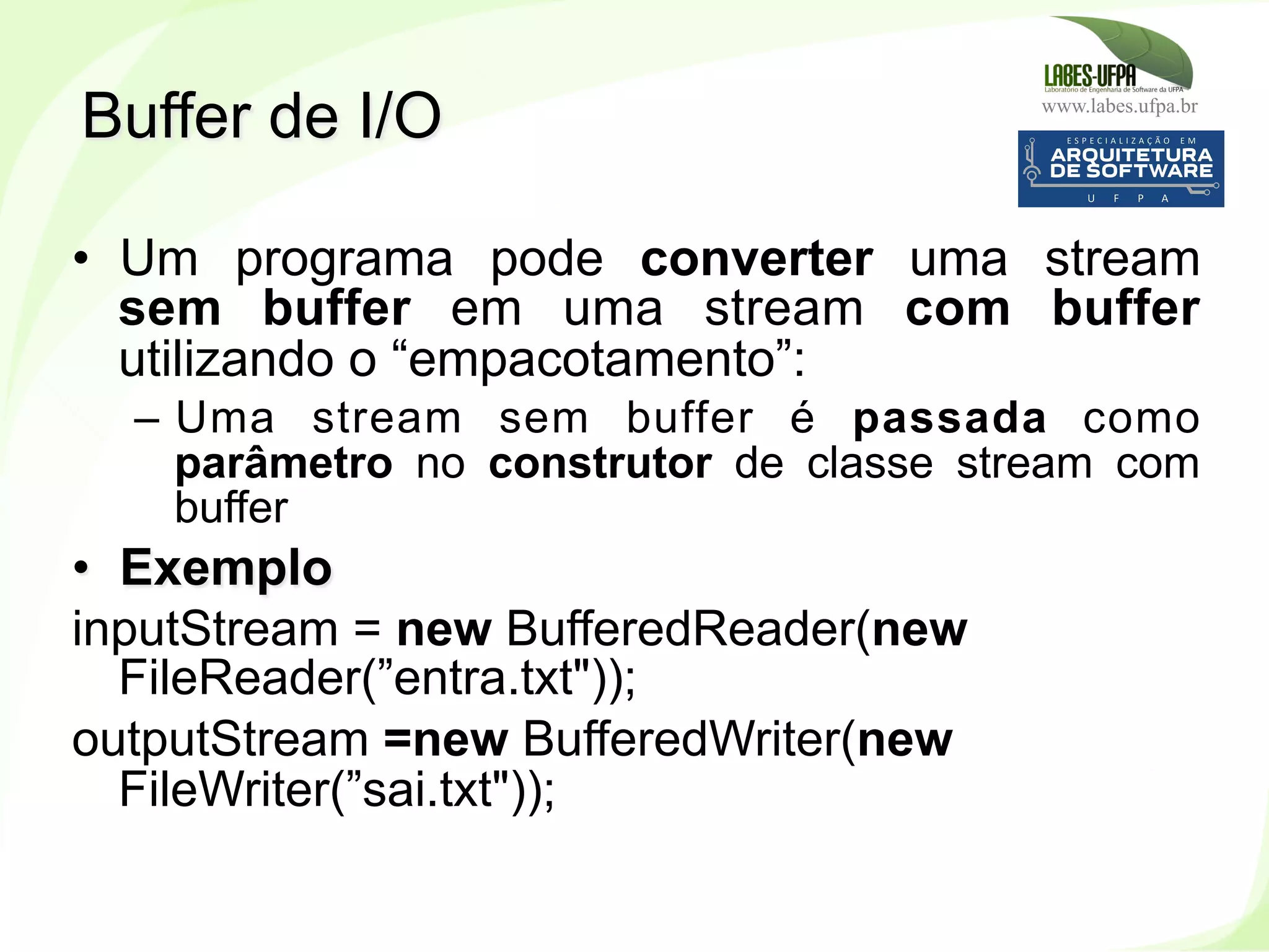 www.labes.ufpa.br
223
•  Um programa pode converter uma stream
sem buffer em uma stream com buffer
utilizando o “empacotamento”:
–  Uma stream sem buffer é passada como
parâmetro no construtor de classe stream com
buffer
•  Exemplo
inputStream = new BufferedReader(new
FileReader(”entra.txt"));
outputStream =new BufferedWriter(new
FileWriter(”sai.txt"));
Buffer de I/O
 
