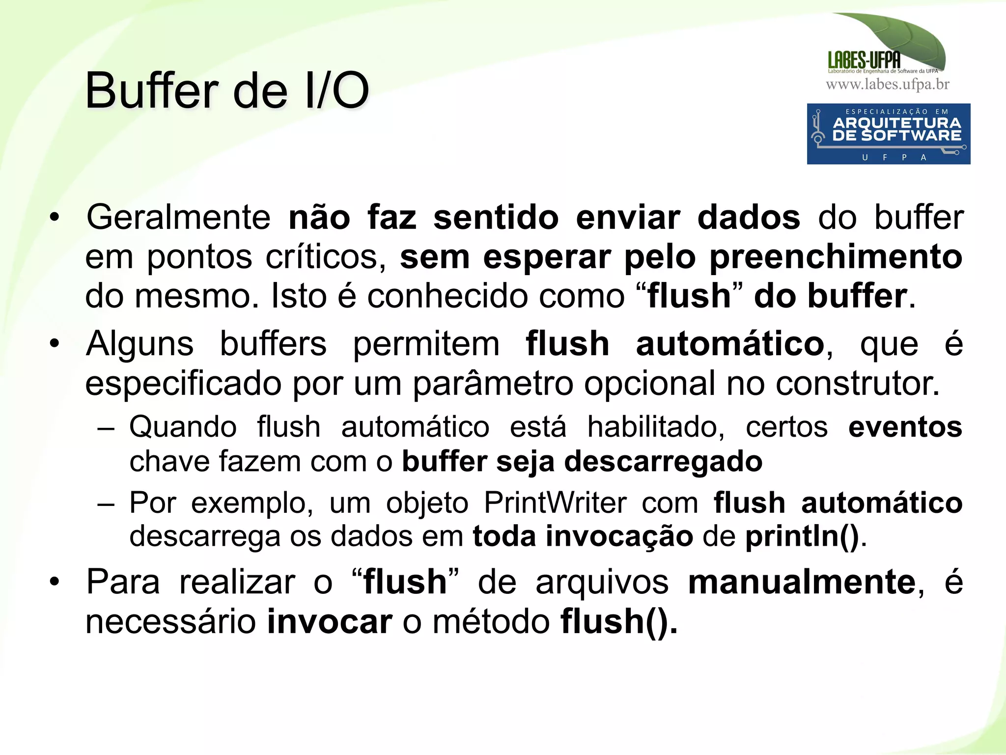 www.labes.ufpa.br
224
•  Geralmente não faz sentido enviar dados do buffer
em pontos críticos, sem esperar pelo preenchimento
do mesmo. Isto é conhecido como “flush” do buffer.
•  Alguns buffers permitem flush automático, que é
especificado por um parâmetro opcional no construtor.
–  Quando flush automático está habilitado, certos eventos
chave fazem com o buffer seja descarregado
–  Por exemplo, um objeto PrintWriter com flush automático
descarrega os dados em toda invocação de println().
•  Para realizar o “flush” de arquivos manualmente, é
necessário invocar o método flush().
Buffer de I/O
 