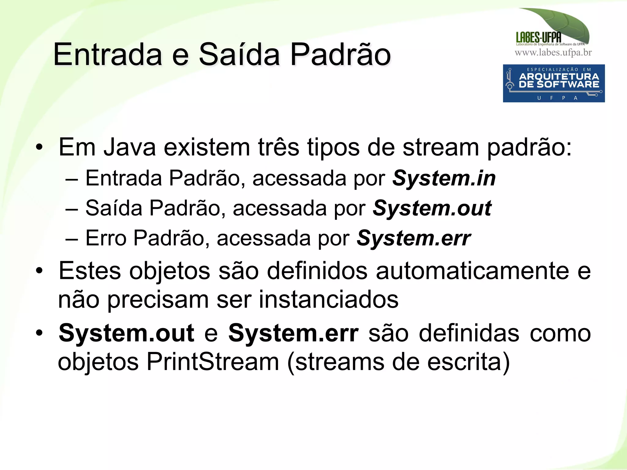 www.labes.ufpa.br
225
•  Em Java existem três tipos de stream padrão:
–  Entrada Padrão, acessada por System.in
–  Saída Padrão, acessada por System.out
–  Erro Padrão, acessada por System.err
•  Estes objetos são definidos automaticamente e
não precisam ser instanciados
•  System.out e System.err são definidas como
objetos PrintStream (streams de escrita)
Entrada e Saída Padrão
 