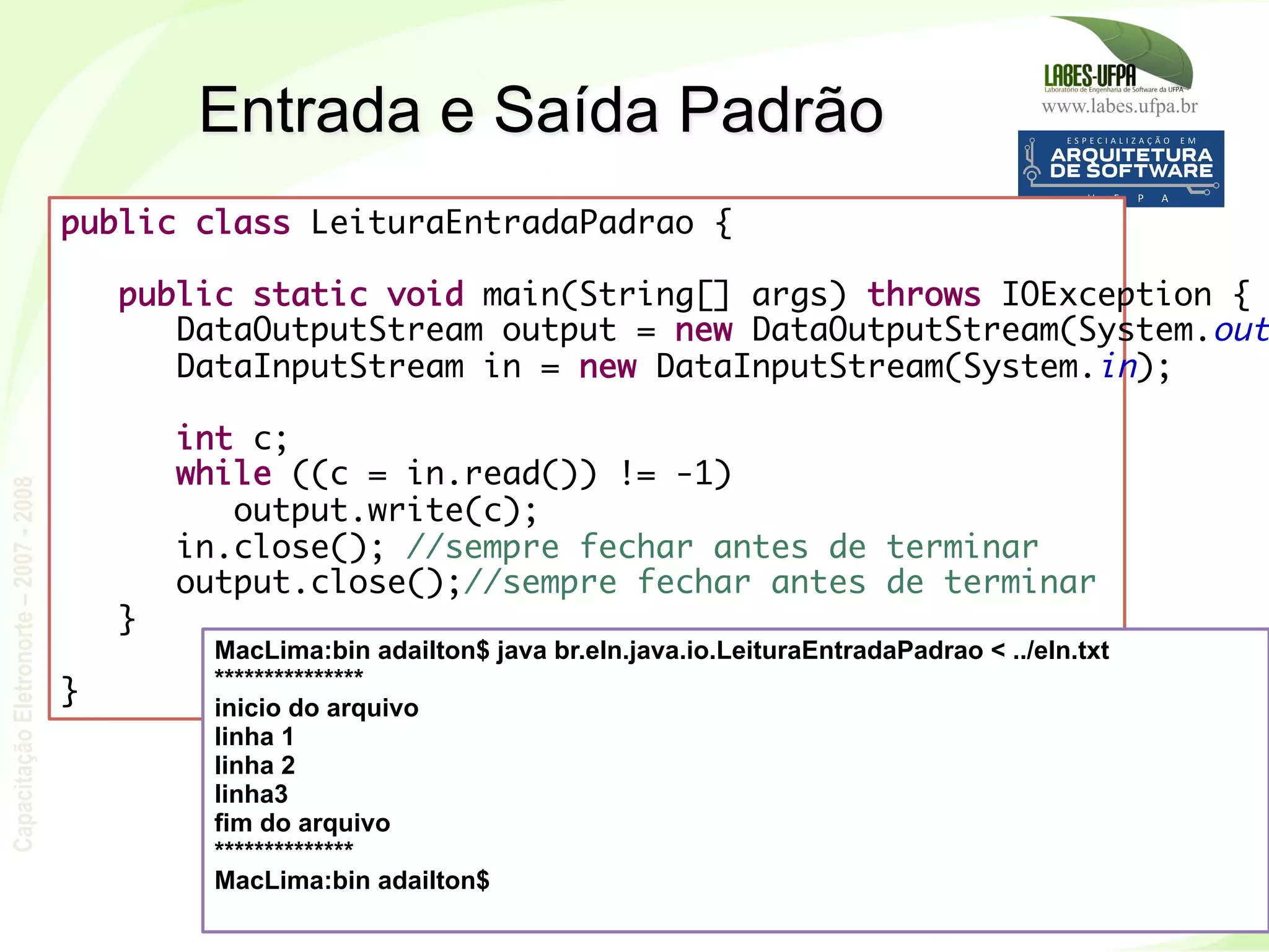www.labes.ufpa.br
CapacitaçãoEletronorte–2007-2008
226
Entrada e Saída Padrão
public class LeituraEntradaPadrao {
 
public static void main(String[] args) throws IOException {
DataOutputStream output = new DataOutputStream(System.out
DataInputStream in = new DataInputStream(System.in);
 
int c;
while ((c = in.read()) != -1)
output.write(c);
in.close(); //sempre fechar antes de terminar
output.close();//sempre fechar antes de terminar
}
 
}
MacLima:bin adailton$ java br.eln.java.io.LeituraEntradaPadrao < ../eln.txt
***************
inicio do arquivo
linha 1
linha 2
linha3
fim do arquivo
**************
MacLima:bin adailton$
 