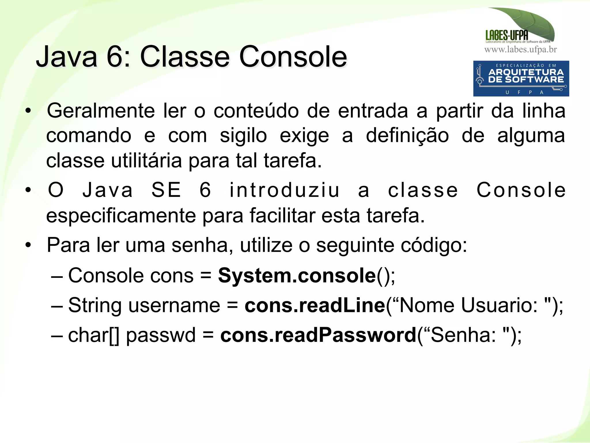 www.labes.ufpa.br
227
•  Geralmente ler o conteúdo de entrada a partir da linha
comando e com sigilo exige a definição de alguma
classe utilitária para tal tarefa.
•  O Java SE 6 introduziu a classe Console
especificamente para facilitar esta tarefa.
•  Para ler uma senha, utilize o seguinte código:
– Console cons = System.console();
– String username = cons.readLine(“Nome Usuario: ");
– char[] passwd = cons.readPassword(“Senha: ");
Java 6: Classe Console
 