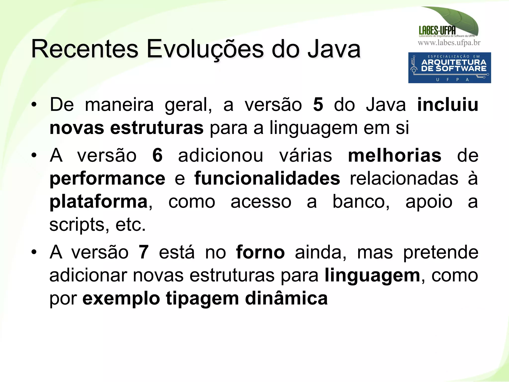 www.labes.ufpa.br
233
•  De maneira geral, a versão 5 do Java incluiu
novas estruturas para a linguagem em si
•  A versão 6 adicionou várias melhorias de
performance e funcionalidades relacionadas à
plataforma, como acesso a banco, apoio a
scripts, etc.
•  A versão 7 está no forno ainda, mas pretende
adicionar novas estruturas para linguagem, como
por exemplo tipagem dinâmica
Recentes Evoluções do Java
 