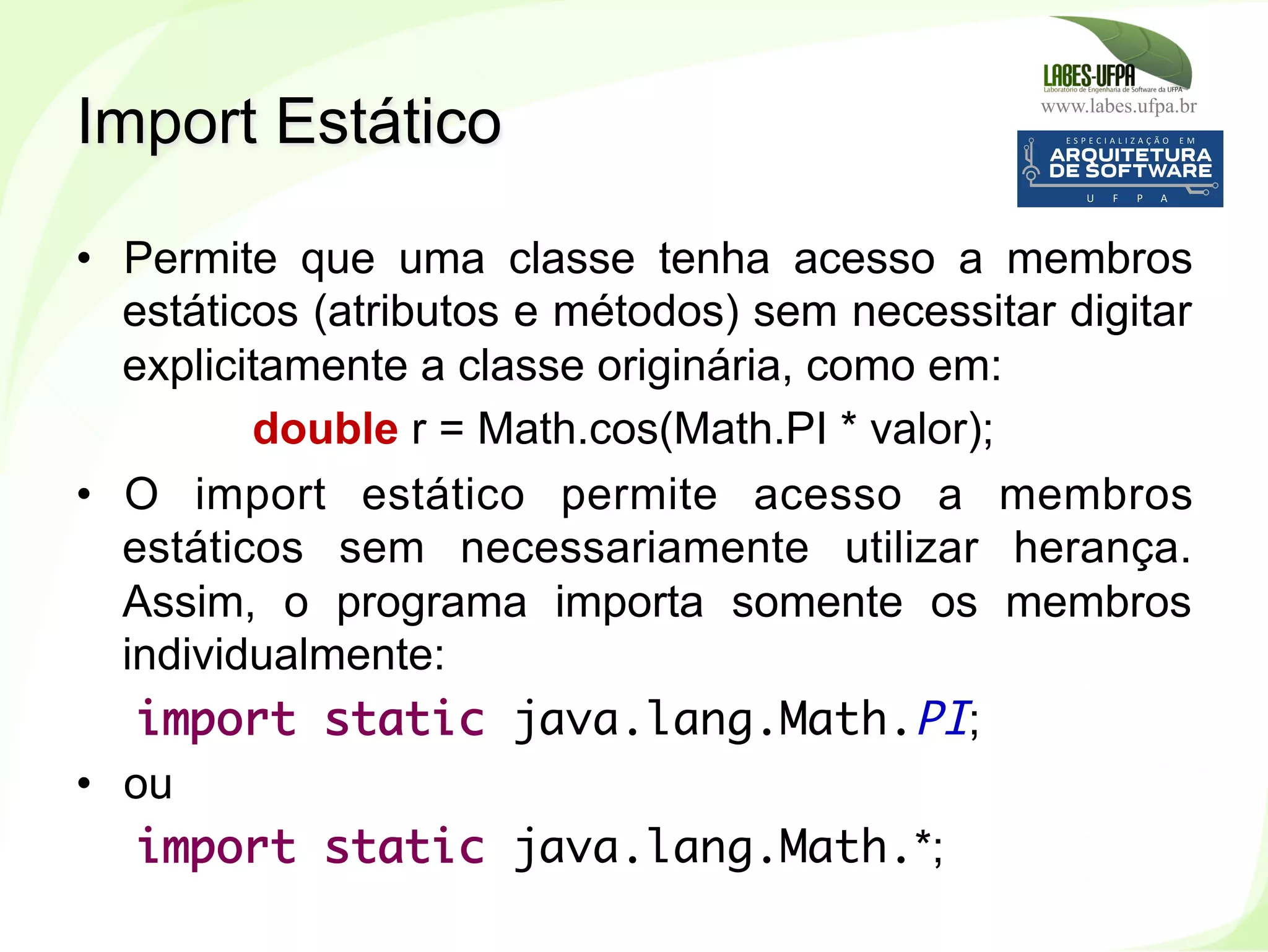 www.labes.ufpa.br
234
•  Permite que uma classe tenha acesso a membros
estáticos (atributos e métodos) sem necessitar digitar
explicitamente a classe originária, como em:
double r = Math.cos(Math.PI * valor);
•  O import estático permite acesso a membros
estáticos sem necessariamente utilizar herança.
Assim, o programa importa somente os membros
individualmente:
import static java.lang.Math.PI;
•  ou
import static java.lang.Math.*;
Import Estático
 