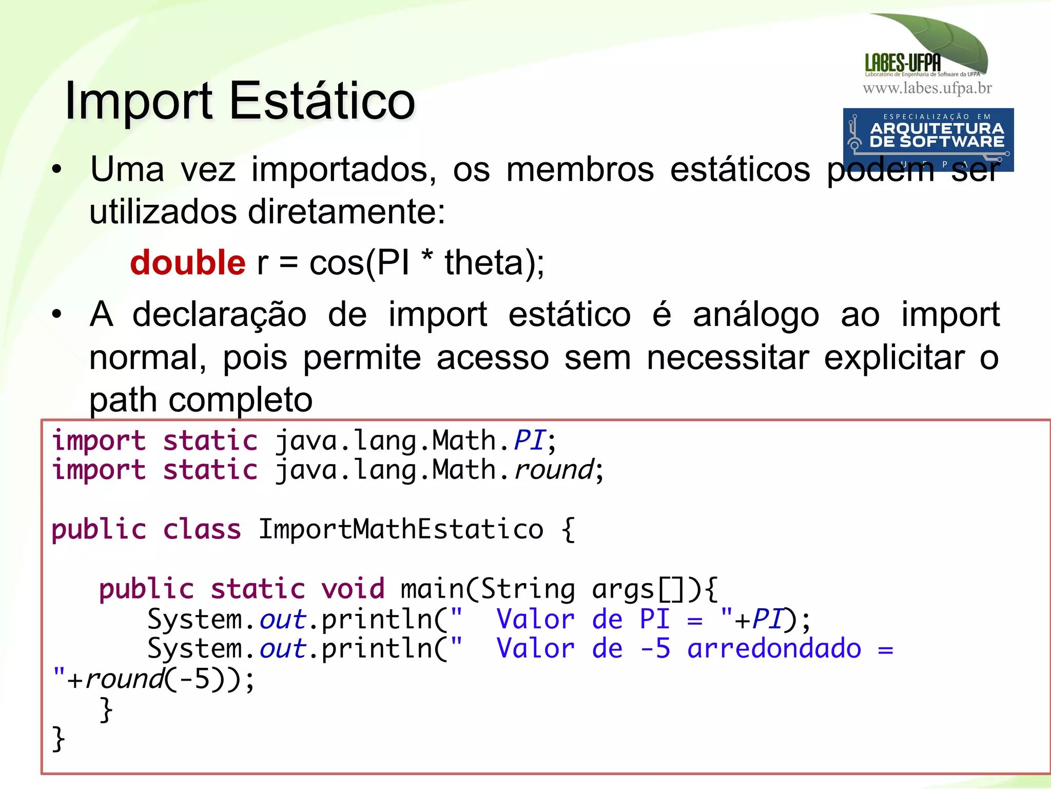 www.labes.ufpa.br
235
•  Uma vez importados, os membros estáticos podem ser
utilizados diretamente:
double r = cos(PI * theta);
•  A declaração de import estático é análogo ao import
normal, pois permite acesso sem necessitar explicitar o
path completo
Import Estático
import static java.lang.Math.PI;
import static java.lang.Math.round; 
 
public class ImportMathEstatico {
 
public static void main(String args[]){
System.out.println(" Valor de PI = "+PI);
System.out.println(" Valor de -5 arredondado =
"+round(-5));
} 
}
 