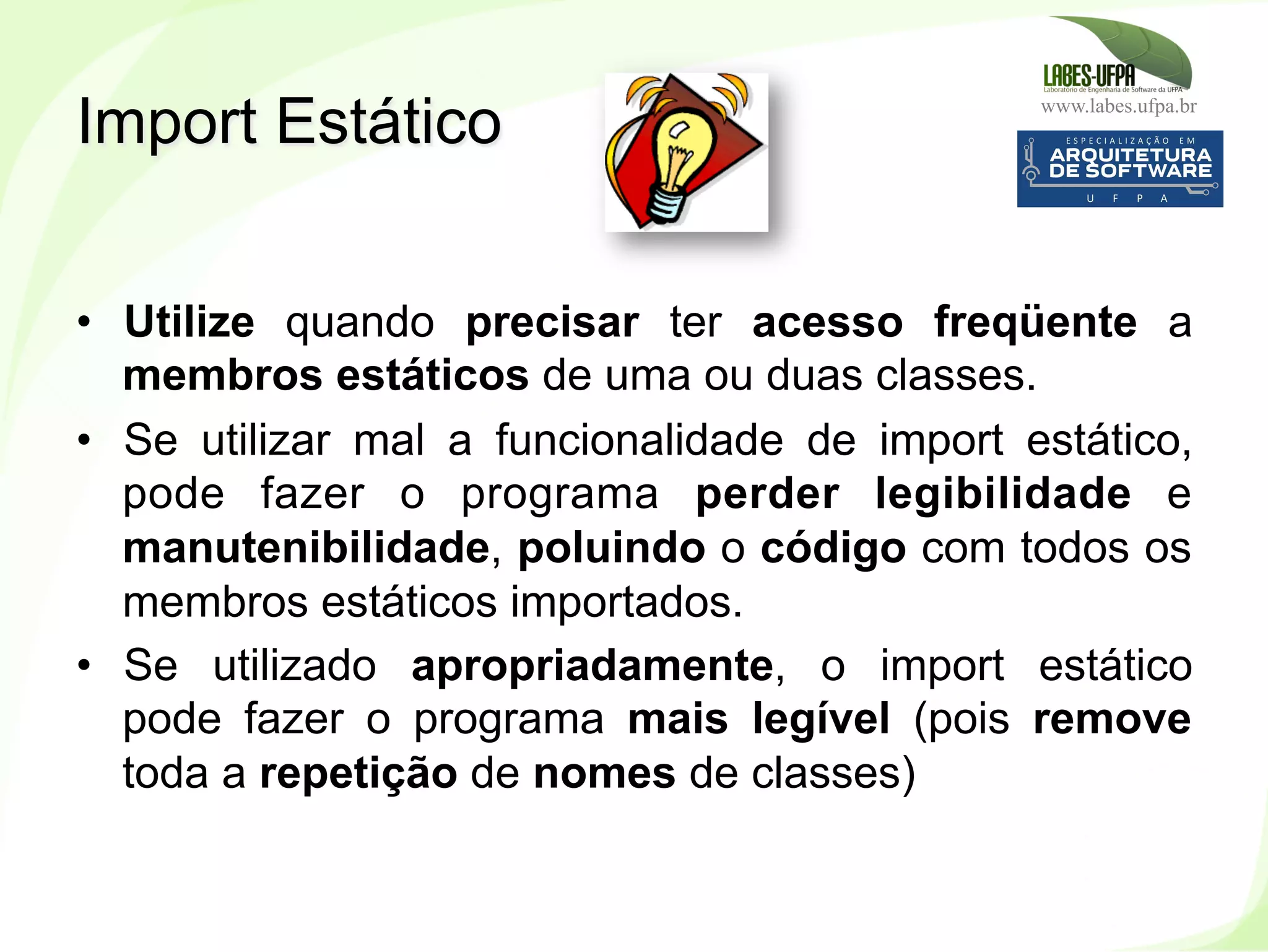 www.labes.ufpa.br
236
•  Utilize quando precisar ter acesso freqüente a
membros estáticos de uma ou duas classes.
•  Se utilizar mal a funcionalidade de import estático,
pode fazer o programa perder legibilidade e
manutenibilidade, poluindo o código com todos os
membros estáticos importados.
•  Se utilizado apropriadamente, o import estático
pode fazer o programa mais legível (pois remove
toda a repetição de nomes de classes)
Import Estático
 