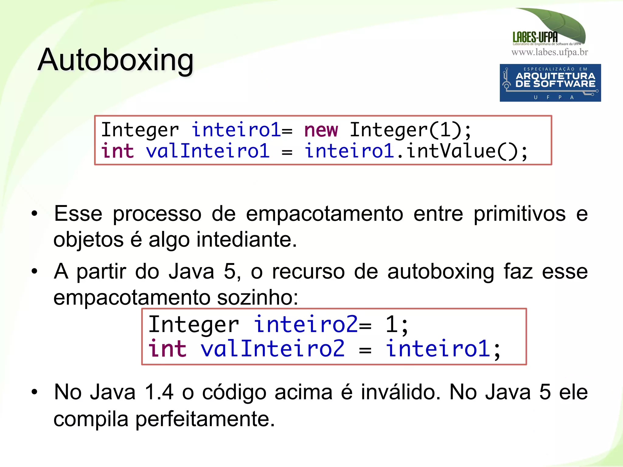 www.labes.ufpa.br
237
•  Esse processo de empacotamento entre primitivos e
objetos é algo intediante.
•  A partir do Java 5, o recurso de autoboxing faz esse
empacotamento sozinho:
•  No Java 1.4 o código acima é inválido. No Java 5 ele
compila perfeitamente.
Autoboxing
Integer inteiro1= new Integer(1);
int valInteiro1 = inteiro1.intValue(); 
Integer inteiro2= 1;
int valInteiro2 = inteiro1; 
 