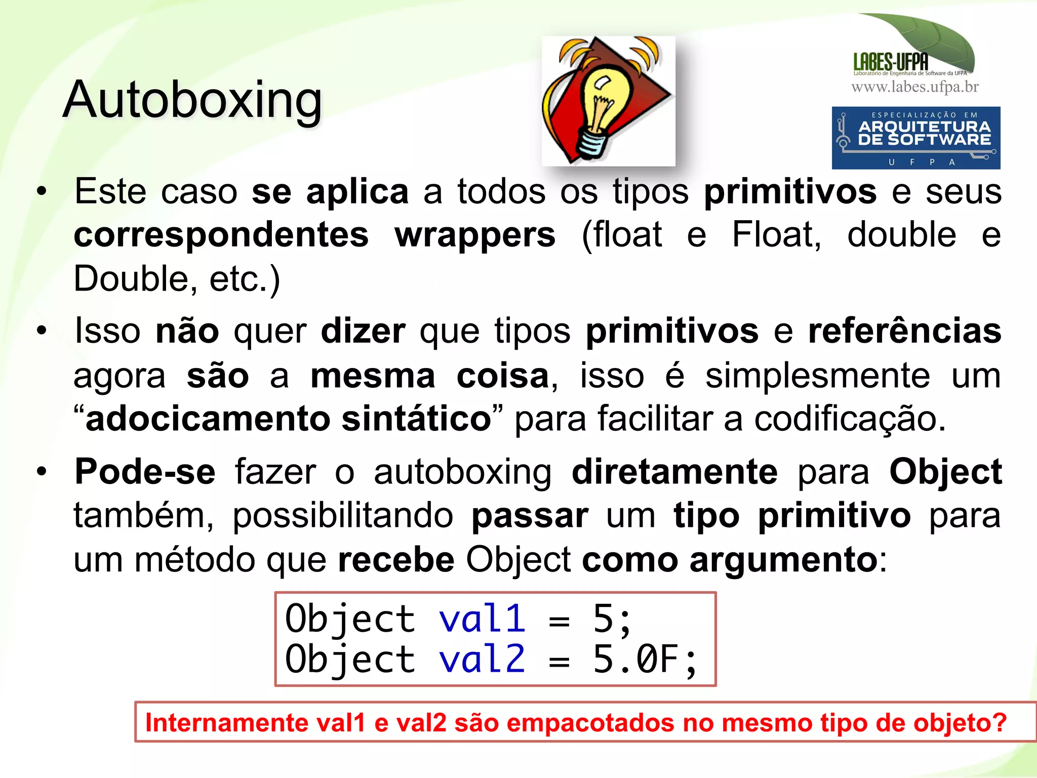 www.labes.ufpa.br
238
•  Este caso se aplica a todos os tipos primitivos e seus
correspondentes wrappers (float e Float, double e
Double, etc.)
•  Isso não quer dizer que tipos primitivos e referências
agora são a mesma coisa, isso é simplesmente um
“adocicamento sintático” para facilitar a codificação.
•  Pode-se fazer o autoboxing diretamente para Object
também, possibilitando passar um tipo primitivo para
um método que recebe Object como argumento:
Autoboxing
Object val1 = 5;
Object val2 = 5.0F;
Internamente val1 e val2 são empacotados no mesmo tipo de objeto?
 