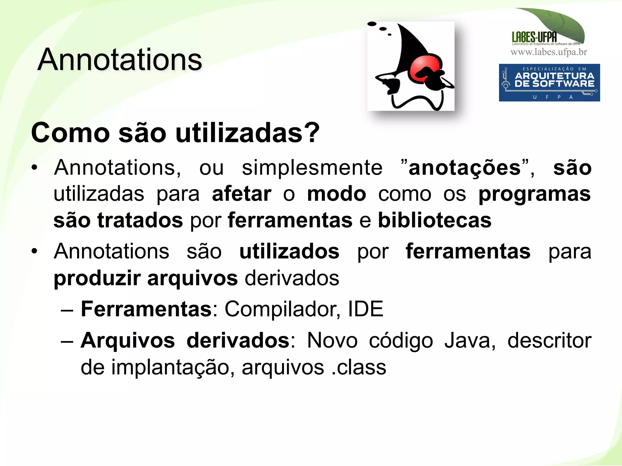 www.labes.ufpa.br
239
Como são utilizadas?
•  Annotations, ou simplesmente ”anotações”, são
utilizadas para afetar o modo como os programas
são tratados por ferramentas e bibliotecas
•  Annotations são utilizados por ferramentas para
produzir arquivos derivados
–  Ferramentas: Compilador, IDE
–  Arquivos derivados: Novo código Java, descritor
de implantação, arquivos .class
Annotations
 