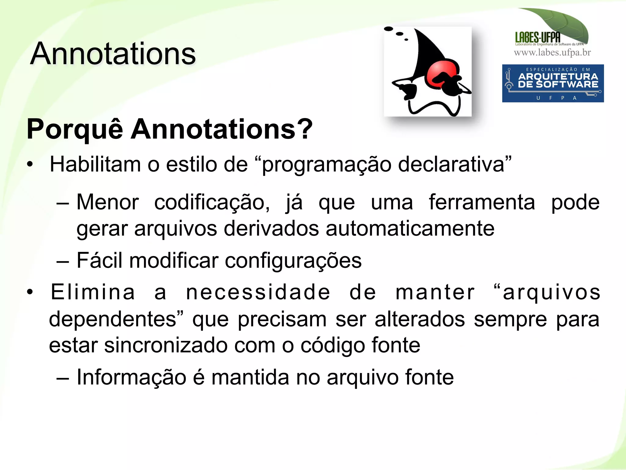 www.labes.ufpa.br
240
Porquê Annotations?
•  Habilitam o estilo de “programação declarativa”
–  Menor codificação, já que uma ferramenta pode
gerar arquivos derivados automaticamente
–  Fácil modificar configurações
•  Elimina a necessidade de manter “arquivos
dependentes” que precisam ser alterados sempre para
estar sincronizado com o código fonte
–  Informação é mantida no arquivo fonte
Annotations
 