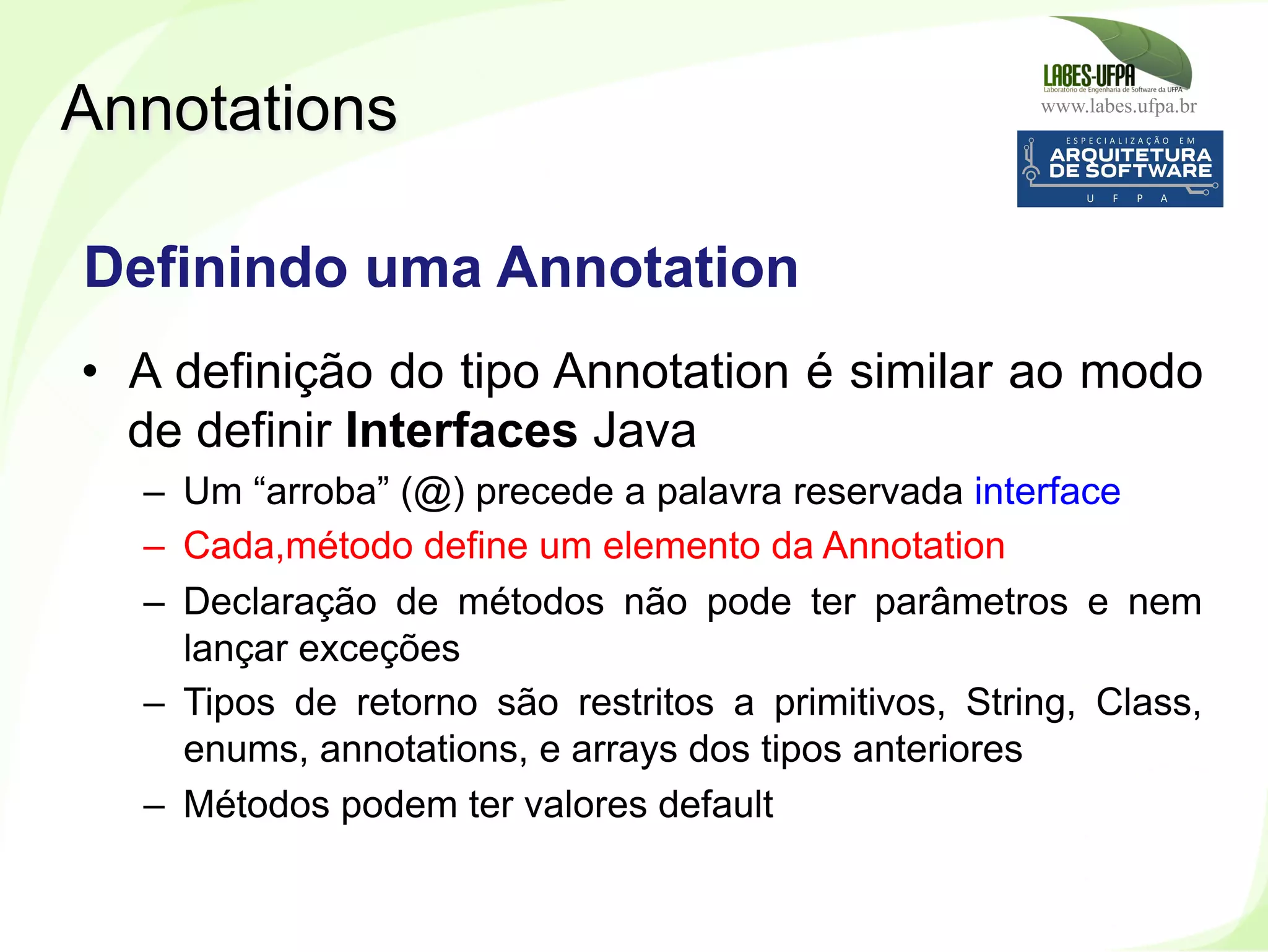 www.labes.ufpa.br
241
•  A definição do tipo Annotation é similar ao modo
de definir Interfaces Java
–  Um “arroba” (@) precede a palavra reservada interface
–  Cada,método define um elemento da Annotation
–  Declaração de métodos não pode ter parâmetros e nem
lançar exceções
–  Tipos de retorno são restritos a primitivos, String, Class,
enums, annotations, e arrays dos tipos anteriores
–  Métodos podem ter valores default
Annotations
Definindo uma Annotation
 