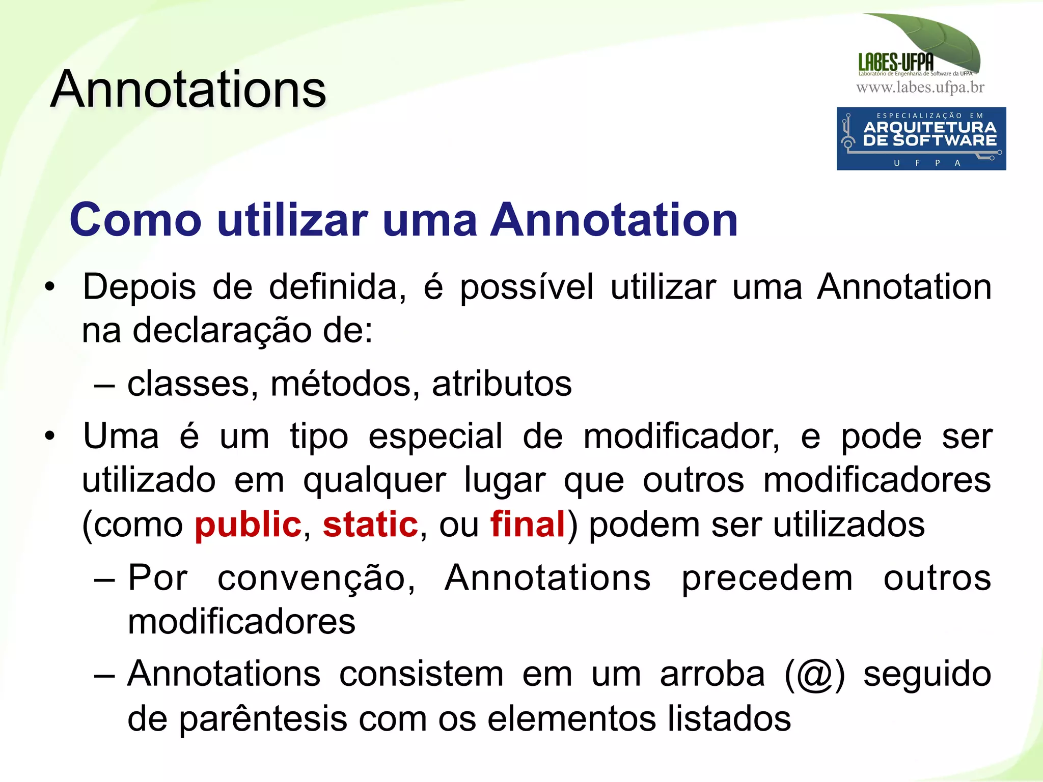 www.labes.ufpa.br
243
•  Depois de definida, é possível utilizar uma Annotation
na declaração de:
–  classes, métodos, atributos
•  Uma é um tipo especial de modificador, e pode ser
utilizado em qualquer lugar que outros modificadores
(como public, static, ou final) podem ser utilizados
–  Por convenção, Annotations precedem outros
modificadores
–  Annotations consistem em um arroba (@) seguido
de parêntesis com os elementos listados
Annotations
Como utilizar uma Annotation
 