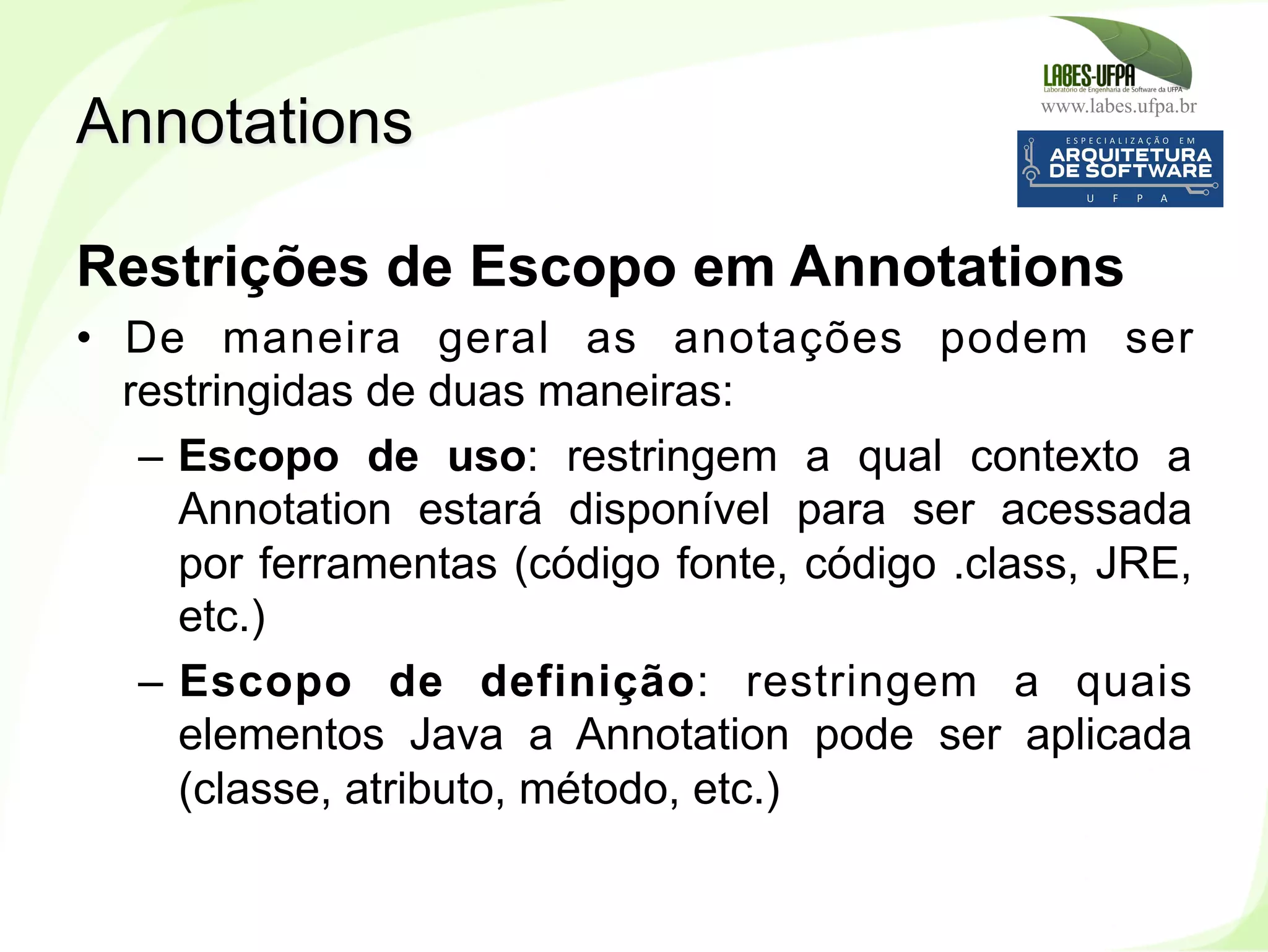 www.labes.ufpa.br
245
Restrições de Escopo em Annotations
•  De maneira geral as anotações podem ser
restringidas de duas maneiras:
–  Escopo de uso: restringem a qual contexto a
Annotation estará disponível para ser acessada
por ferramentas (código fonte, código .class, JRE,
etc.)
–  Escopo de definição: restringem a quais
elementos Java a Annotation pode ser aplicada
(classe, atributo, método, etc.)
Annotations
 