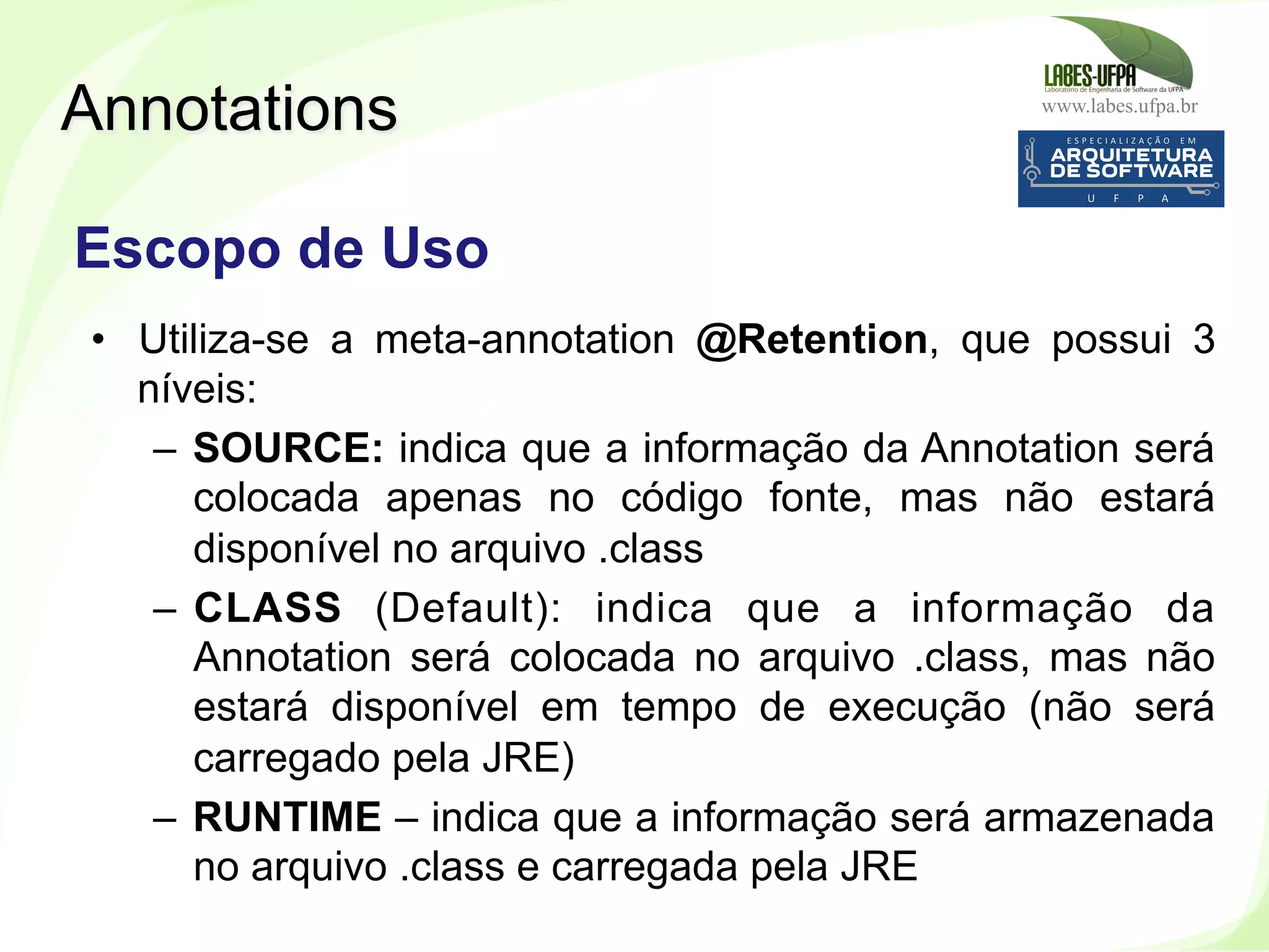 www.labes.ufpa.br
246
•  Utiliza-se a meta-annotation @Retention, que possui 3
níveis:
–  SOURCE: indica que a informação da Annotation será
colocada apenas no código fonte, mas não estará
disponível no arquivo .class
–  CLASS (Default): indica que a informação da
Annotation será colocada no arquivo .class, mas não
estará disponível em tempo de execução (não será
carregado pela JRE)
–  RUNTIME – indica que a informação será armazenada
no arquivo .class e carregada pela JRE
Annotations
Escopo de Uso
 