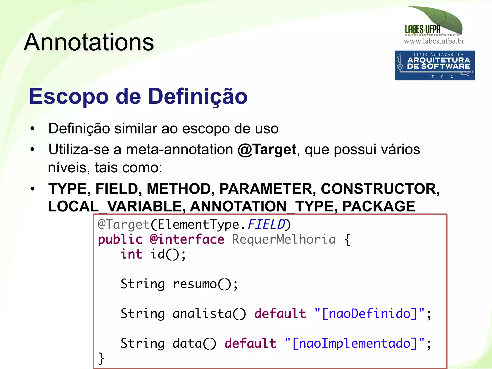 www.labes.ufpa.br
248
•  Definição similar ao escopo de uso
•  Utiliza-se a meta-annotation @Target, que possui vários
níveis, tais como:
•  TYPE, FIELD, METHOD, PARAMETER, CONSTRUCTOR,
LOCAL_VARIABLE, ANNOTATION_TYPE, PACKAGE
Annotations
Escopo de Definição
@Target(ElementType.FIELD)
public @interface RequerMelhoria {
int id();
 
String resumo();
 
String analista() default "[naoDefinido]";
 
String data() default "[naoImplementado]";
}
 