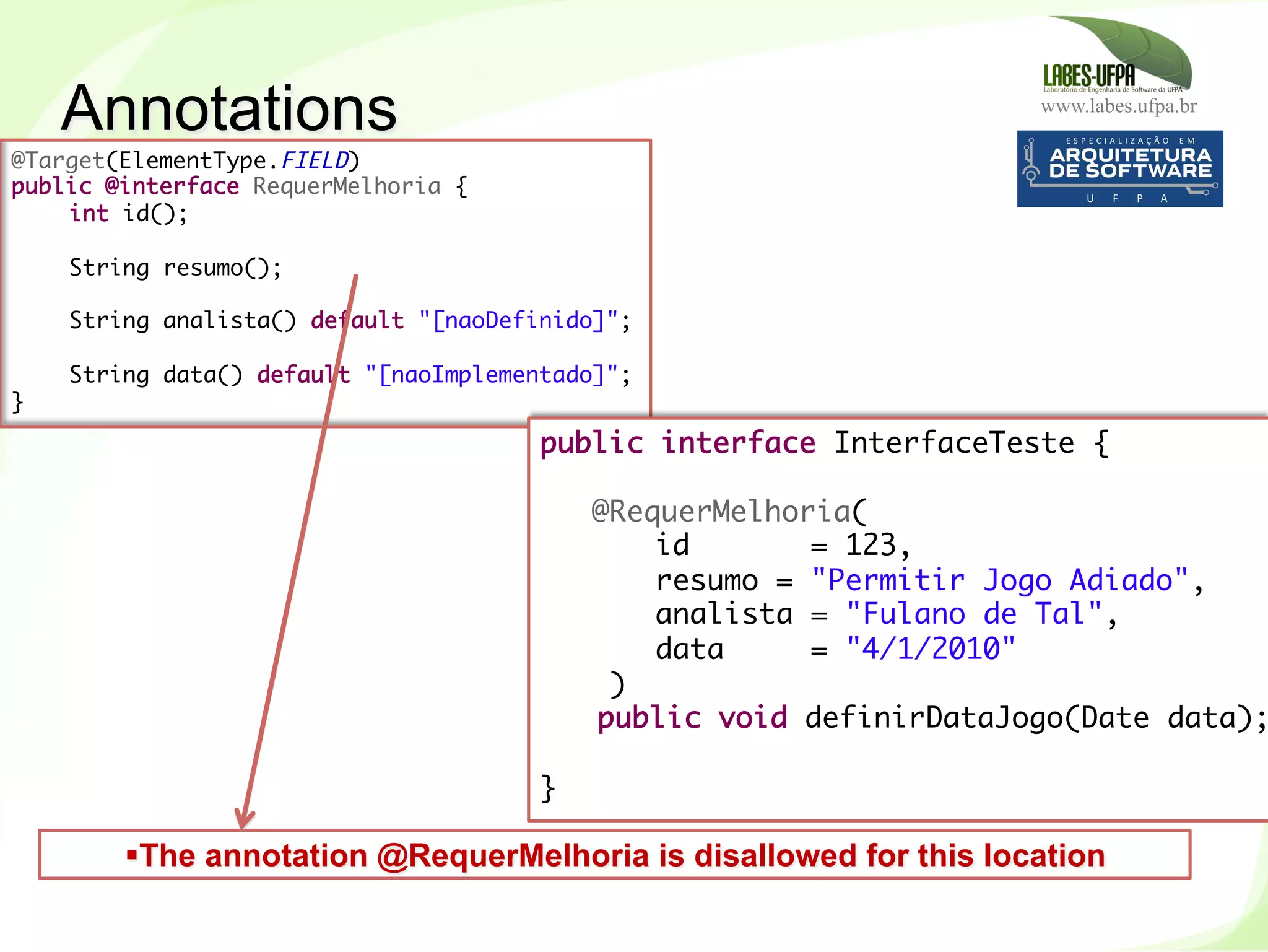 www.labes.ufpa.br
249
@Target(ElementType.FIELD)
public @interface RequerMelhoria {
int id();
 
String resumo();
 
String analista() default "[naoDefinido]";
 
String data() default "[naoImplementado]";
}
public interface InterfaceTeste {
 
@RequerMelhoria(
id = 123,
resumo = "Permitir Jogo Adiado",
analista = "Fulano de Tal",
data = "4/1/2010"
)
public void definirDataJogo(Date data);
 
}	
  
§ The annotation @RequerMelhoria is disallowed for this location
Annotations
 