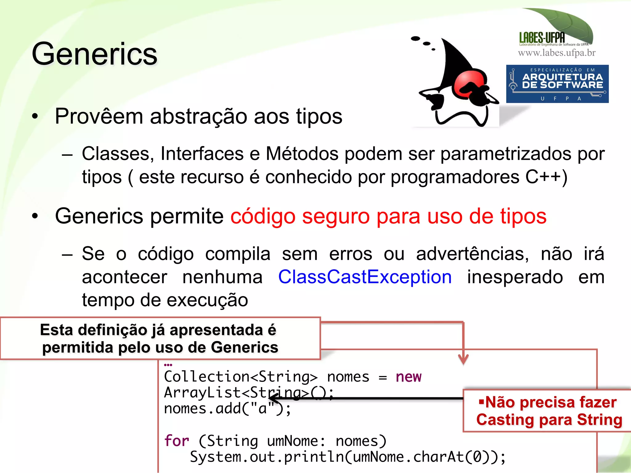 www.labes.ufpa.br
250
•  Provêem abstração aos tipos
–  Classes, Interfaces e Métodos podem ser parametrizados por
tipos ( este recurso é conhecido por programadores C++)
•  Generics permite código seguro para uso de tipos
–  Se o código compila sem erros ou advertências, não irá
acontecer nenhuma ClassCastException inesperado em
tempo de execução
Generics
…
Collection<String> nomes = new
ArrayList<String>();
nomes.add("a");
for (String umNome: nomes)
System.out.println(umNome.charAt(0));
Esta definição já apresentada é
permitida pelo uso de Generics
§ Não precisa fazer
Casting para String
 