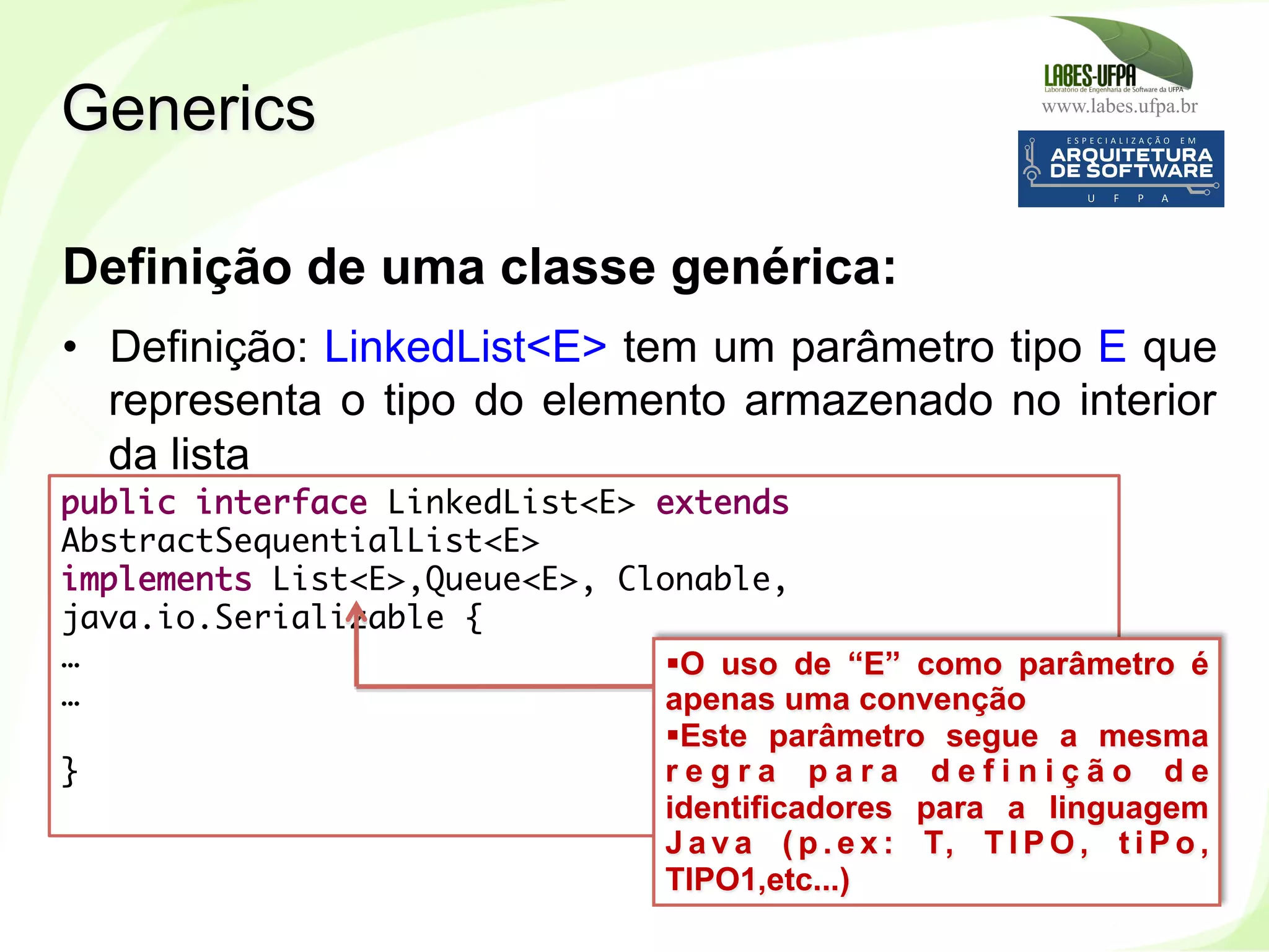 www.labes.ufpa.br
251
Definição de uma classe genérica:
•  Definição: LinkedList<E> tem um parâmetro tipo E que
representa o tipo do elemento armazenado no interior
da lista
Generics
public interface LinkedList<E> extends
AbstractSequentialList<E>
implements List<E>,Queue<E>, Clonable,
java.io.Serializable {
…
… 
 
}
§ O uso de “E” como parâmetro é
apenas uma convenção
§ Este parâmetro segue a mesma
r e g r a p a r a d e f i n i ç ã o d e
identificadores para a linguagem
J a v a ( p . e x : T, T I P O , t i P o ,
TIPO1,etc...)
 