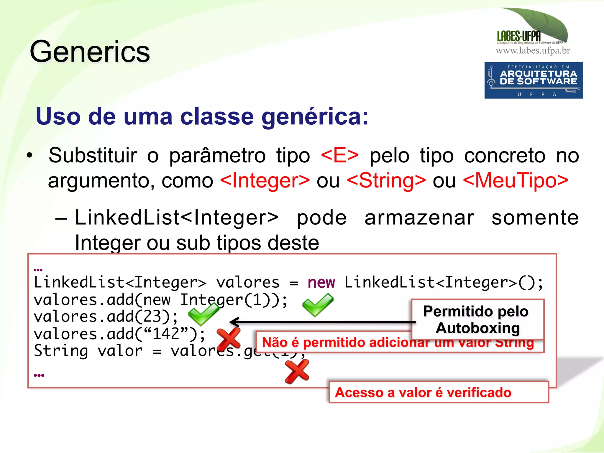 www.labes.ufpa.br
252
•  Substituir o parâmetro tipo <E> pelo tipo concreto no
argumento, como <Integer> ou <String> ou <MeuTipo>
–  LinkedList<Integer> pode armazenar somente
Integer ou sub tipos deste
Generics
Uso de uma classe genérica:
…
LinkedList<Integer> valores = new LinkedList<Integer>();
valores.add(new Integer(1));
valores.add(23);
valores.add(“142”);
String valor = valores.get(1);
…
Não é permitido adicionar um valor String
Permitido pelo
Autoboxing
Acesso a valor é verificado
 